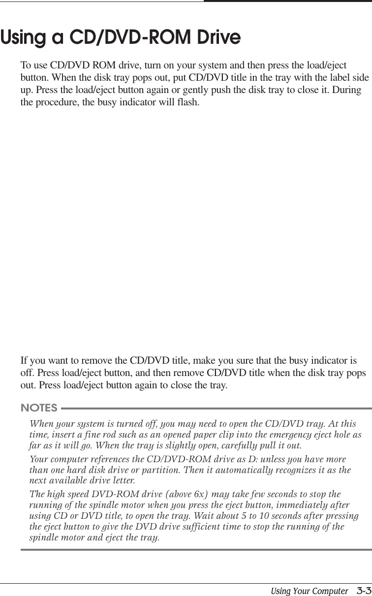 Using Your Computer   3-3CAPTUER 3Using a CD/DVD-ROM DriveTo use CD/DVD ROM drive, turn on your system and then press the load/ejectbutton. When the disk tray pops out, put CD/DVD title in the tray with the label sideup. Press the load/eject button again or gently push the disk tray to close it. Duringthe procedure, the busy indicator will flash.If you want to remove the CD/DVD title, make you sure that the busy indicator isoff. Press load/eject button, and then remove CD/DVD title when the disk tray popsout. Press load/eject button again to close the tray.NOTESWhen your system is turned off, you may need to open the CD/DVD tray. At thistime, insert a fine rod such as an opened paper clip into the emergency eject hole asfar as it will go. When the tray is slightly open, carefully pull it out.Your computer references the CD/DVD-ROM drive as D: unless you have morethan one hard disk drive or partition. Then it automatically recognizes it as thenext available drive letter.The high speed DVD-ROM drive (above 6x) may take few seconds to stop therunning of the spindle motor when you press the eject button, immediately afterusing CD or DVD title, to open the tray. Wait about 5 to 10 seconds after pressingthe eject button to give the DVD drive sufficient time to stop the running of thespindle motor and eject the tray.