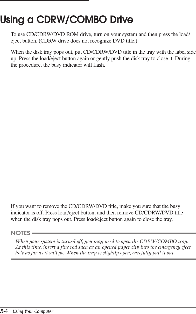 CAPTUER 33-4   Using Your ComputerIf you want to remove the CD/CDRW/DVD title, make you sure that the busyindicator is off. Press load/eject button, and then remove CD/CDRW/DVD titlewhen the disk tray pops out. Press load/eject button again to close the tray.Using a CDRW/COMBO DriveTo use CD/CDRW/DVD ROM drive, turn on your system and then press the load/eject button. (CDRW drive does not recognize DVD title.)When the disk tray pops out, put CD/CDRW/DVD title in the tray with the label sideup. Press the load/eject button again or gently push the disk tray to close it. Duringthe procedure, the busy indicator will flash.NOTESWhen your system is turned off, you may need to open the CDRW/COMBO tray.At this time, insert a fine rod such as an opened paper clip into the emergency ejecthole as far as it will go. When the tray is slightly open, carefully pull it out.