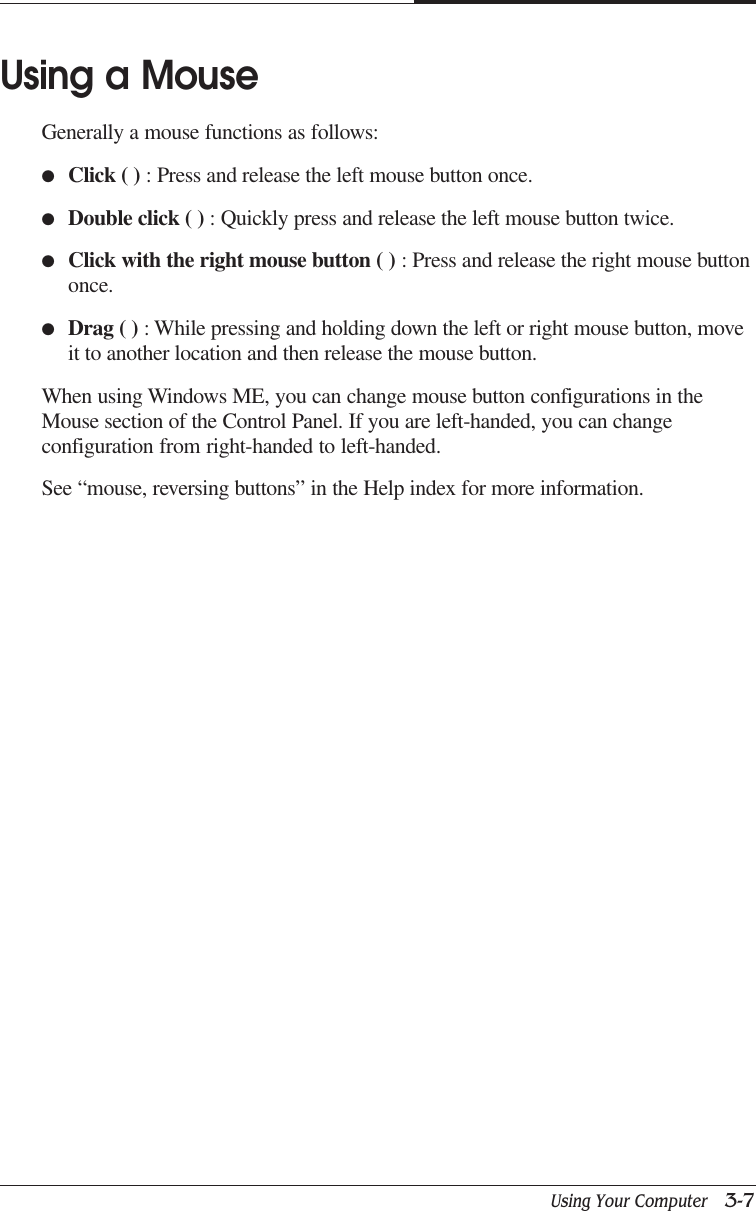Using Your Computer   3-7CAPTUER 3Using a MouseGenerally a mouse functions as follows:●Click ( ) : Press and release the left mouse button once.●Double click ( ) : Quickly press and release the left mouse button twice.●Click with the right mouse button ( ) : Press and release the right mouse buttononce.●Drag ( ) : While pressing and holding down the left or right mouse button, moveit to another location and then release the mouse button.When using Windows ME, you can change mouse button configurations in theMouse section of the Control Panel. If you are left-handed, you can changeconfiguration from right-handed to left-handed.See “mouse, reversing buttons” in the Help index for more information.