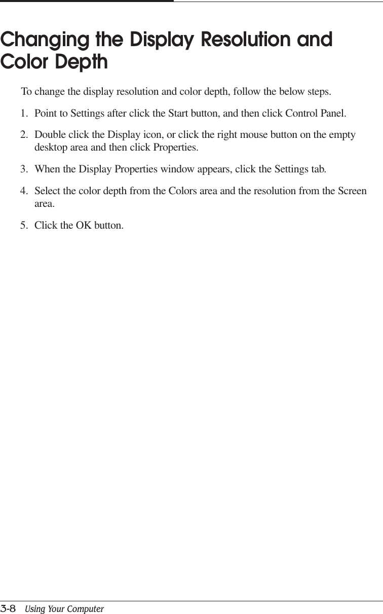 CAPTUER 33-8   Using Your ComputerChanging the Display Resolution andColor DepthTo change the display resolution and color depth, follow the below steps.1. Point to Settings after click the Start button, and then click Control Panel.2. Double click the Display icon, or click the right mouse button on the emptydesktop area and then click Properties.3. When the Display Properties window appears, click the Settings tab.4. Select the color depth from the Colors area and the resolution from the Screenarea.5. Click the OK button.