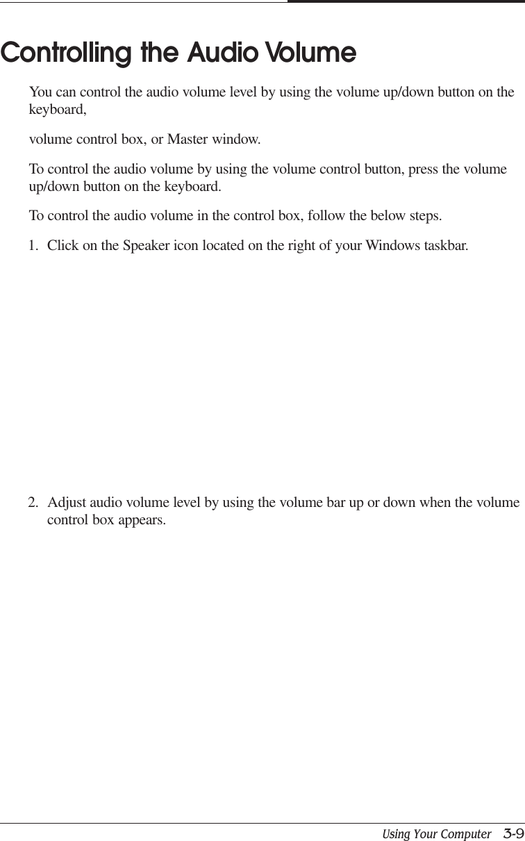 Using Your Computer   3-9CAPTUER 3Controlling the Audio VolumeYou can control the audio volume level by using the volume up/down button on thekeyboard,volume control box, or Master window.To control the audio volume by using the volume control button, press the volumeup/down button on the keyboard.To control the audio volume in the control box, follow the below steps.1. Click on the Speaker icon located on the right of your Windows taskbar.2. Adjust audio volume level by using the volume bar up or down when the volumecontrol box appears.