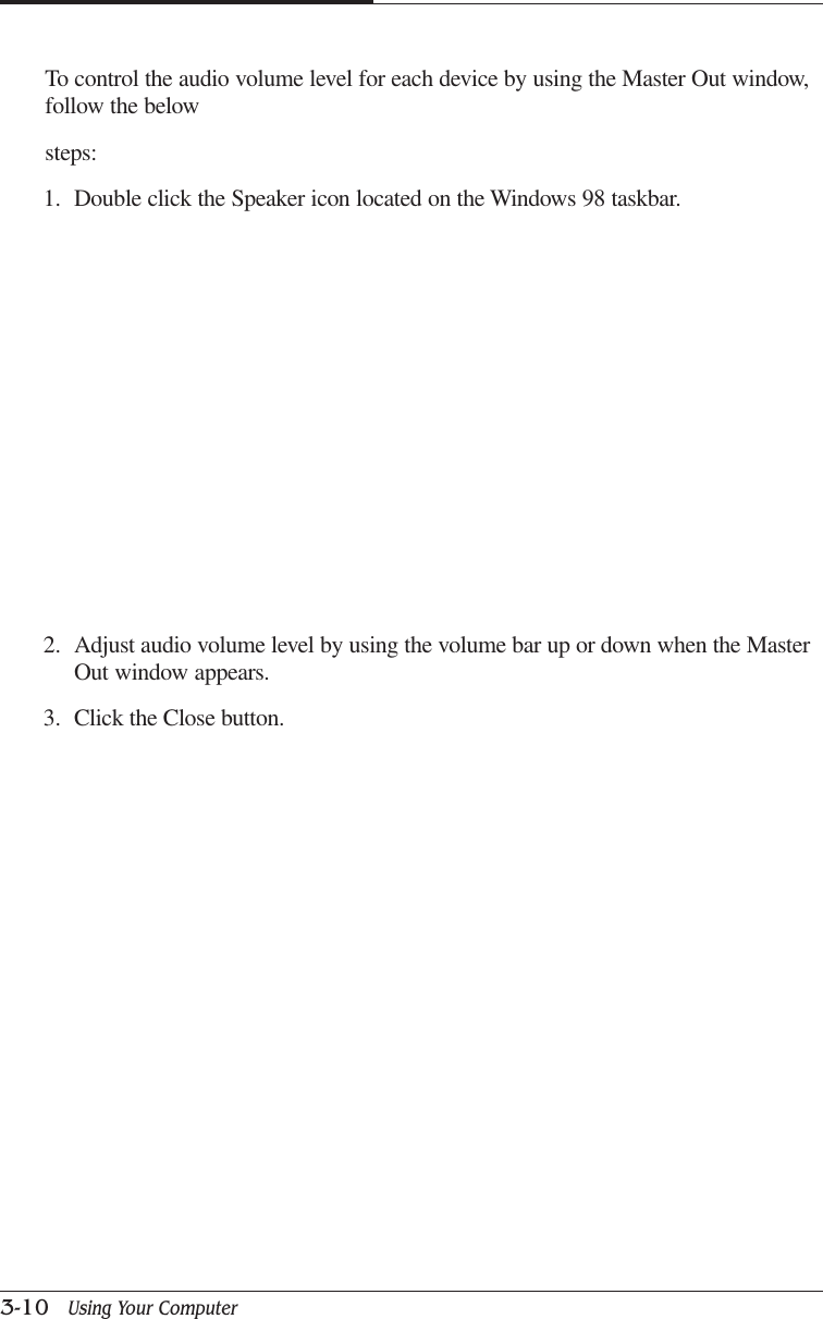 CAPTUER 33-10   Using Your ComputerTo control the audio volume level for each device by using the Master Out window,follow the belowsteps:1. Double click the Speaker icon located on the Windows 98 taskbar.2. Adjust audio volume level by using the volume bar up or down when the MasterOut window appears.3. Click the Close button.
