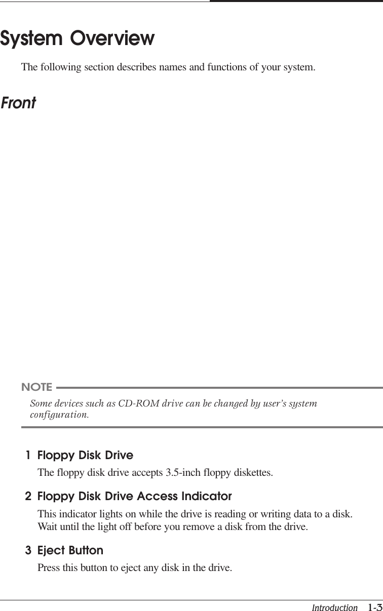 Introduction   1-3CAPTUER 1System OverviewThe following section describes names and functions of your system.FrontNOTESome devices such as CD-ROM drive can be changed by user’s systemconfiguration.1 Floppy Disk DriveThe floppy disk drive accepts 3.5-inch floppy diskettes.2 Floppy Disk Drive Access IndicatorThis indicator lights on while the drive is reading or writing data to a disk.Wait until the light off before you remove a disk from the drive.3 Eject ButtonPress this button to eject any disk in the drive.