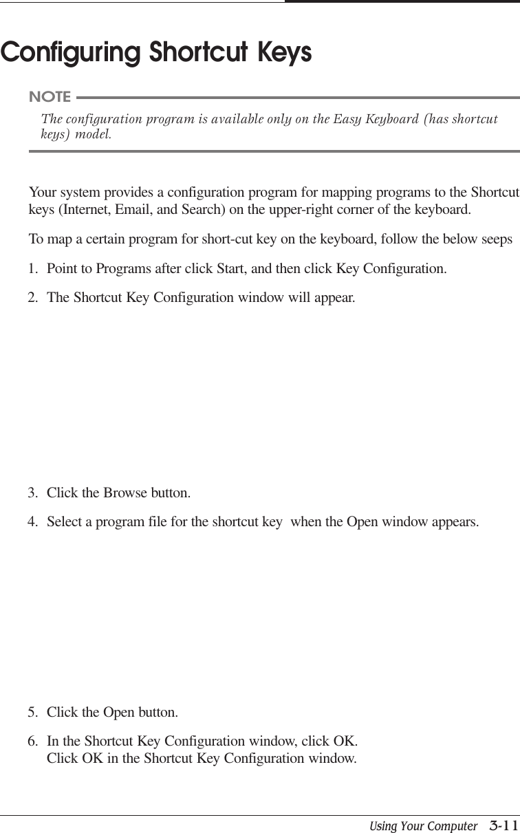 Using Your Computer   3-11CAPTUER 3Your system provides a configuration program for mapping programs to the Shortcutkeys (Internet, Email, and Search) on the upper-right corner of the keyboard.To map a certain program for short-cut key on the keyboard, follow the below seeps1. Point to Programs after click Start, and then click Key Configuration.2. The Shortcut Key Configuration window will appear.Configuring Shortcut KeysNOTEThe configuration program is available only on the Easy Keyboard (has shortcutkeys) model.3. Click the Browse button.4. Select a program file for the shortcut key  when the Open window appears.5. Click the Open button.6. In the Shortcut Key Configuration window, click OK.Click OK in the Shortcut Key Configuration window.