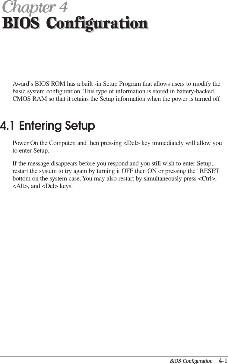 BIOS Configuration   4-1BIOS ConfigurationChapter 4Chapter 4Chapter 4Chapter 4Chapter 4BIOS ConfigurationAward’s BIOS ROM has a built -in Setup Program that allows users to modify thebasic system configuration. This type of information is stored in battery-backedCMOS RAM so that it retains the Setup information when the power is turned off4.1 Entering SetupPower On the Computer, and then pressing &lt;Del&gt; key immediately will allow youto enter Setup.If the message disappears before you respond and you still wish to enter Setup,restart the system to try again by turning it OFF then ON or pressing the &quot;RESET&quot;bottom on the system case. You may also restart by simultaneously press &lt;Ctrl&gt;,&lt;Alt&gt;, and &lt;Del&gt; keys.