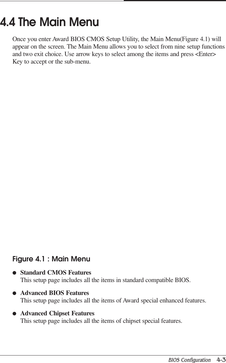 BIOS Configuration   4-3CAPTUER 44.4 The Main MenuOnce you enter Award BIOS CMOS Setup Utility, the Main Menu(Figure 4.1) willappear on the screen. The Main Menu allows you to select from nine setup functionsand two exit choice. Use arrow keys to select among the items and press &lt;Enter&gt;Key to accept or the sub-menu.Figure 4.1 : Main Menu●Standard CMOS FeaturesThis setup page includes all the items in standard compatible BIOS.●Advanced BIOS FeaturesThis setup page includes all the items of Award special enhanced features.●Advanced Chipset FeaturesThis setup page includes all the items of chipset special features.