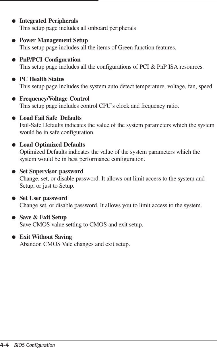 CAPTUER 44-4   BIOS Configuration●Integrated PeripheralsThis setup page includes all onboard peripherals●Power Management SetupThis setup page includes all the items of Green function features.●PnP/PCI ConfigurationThis setup page includes all the configurations of PCI &amp; PnP ISA resources.●PC Health StatusThis setup page includes the system auto detect temperature, voltage, fan, speed.●Frequency/Voltage ControlThis setup page includes control CPU’s clock and frequency ratio.●Load Fail Safe  DefaultsFail-Safe Defaults indicates the value of the system parameters which the systemwould be in safe configuration.●Load Optimized DefaultsOptimized Defaults indicates the value of the system parameters which thesystem would be in best performance configuration.●Set Supervisor passwordChange, set, or disable password. It allows out limit access to the system andSetup, or just to Setup.●Set User passwordChange set, or disable password. It allows you to limit access to the system.●Save &amp; Exit SetupSave CMOS value setting to CMOS and exit setup.●Exit Without SavingAbandon CMOS Vale changes and exit setup.