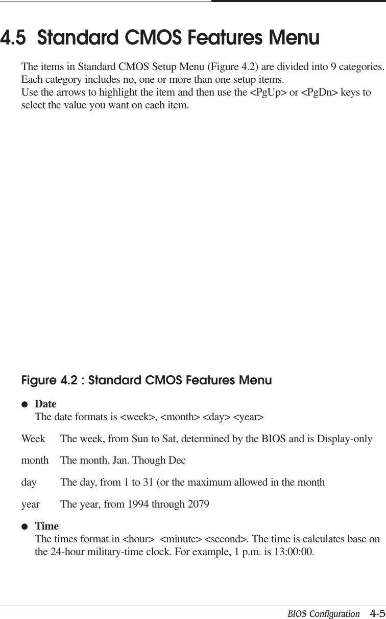 BIOS Configuration   4-5CAPTUER 44.5  Standard CMOS Features MenuThe items in Standard CMOS Setup Menu (Figure 4.2) are divided into 9 categories.Each category includes no, one or more than one setup items.Use the arrows to highlight the item and then use the &lt;PgUp&gt; or &lt;PgDn&gt; keys toselect the value you want on each item.Figure 4.2 : Standard CMOS Features Menu●DateThe date formats is &lt;week&gt;, &lt;month&gt; &lt;day&gt; &lt;year&gt;Week The week, from Sun to Sat, determined by the BIOS and is Display-onlymonth The month, Jan. Though Decday The day, from 1 to 31 (or the maximum allowed in the monthyear The year, from 1994 through 2079●TimeThe times format in &lt;hour&gt;  &lt;minute&gt; &lt;second&gt;. The time is calculates base onthe 24-hour military-time clock. For example, 1 p.m. is 13:00:00.