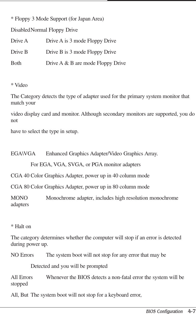 BIOS Configuration   4-7CAPTUER 4* Floppy 3 Mode Support (for Japan Area)DisabledNormal Floppy DriveDrive A Drive A is 3 mode Floppy DriveDrive B Drive B is 3 mode Floppy DriveBoth Drive A &amp; B are mode Floppy Drive* VideoThe Category detects the type of adapter used for the primary system monitor thatmatch yourvideo display card and monitor. Although secondary monitors are supported, you donothave to select the type in setup.EGA\VGA Enhanced Graphics Adapter/Video Graphics Array.For EGA, VGA, SVGA, or PGA monitor adaptersCGA 40 Color Graphics Adapter, power up in 40 column modeCGA 80 Color Graphics Adapter, power up in 80 column modeMONO Monochrome adapter, includes high resolution monochromeadapters* Halt onThe category determines whether the computer will stop if an error is detectedduring power up.NO Errors The system boot will not stop for any error that may beDetected and you will be promptedAll Errors Whenever the BIOS detects a non-fatal error the system will bestoppedAll, But The system boot will not stop for a keyboard error,