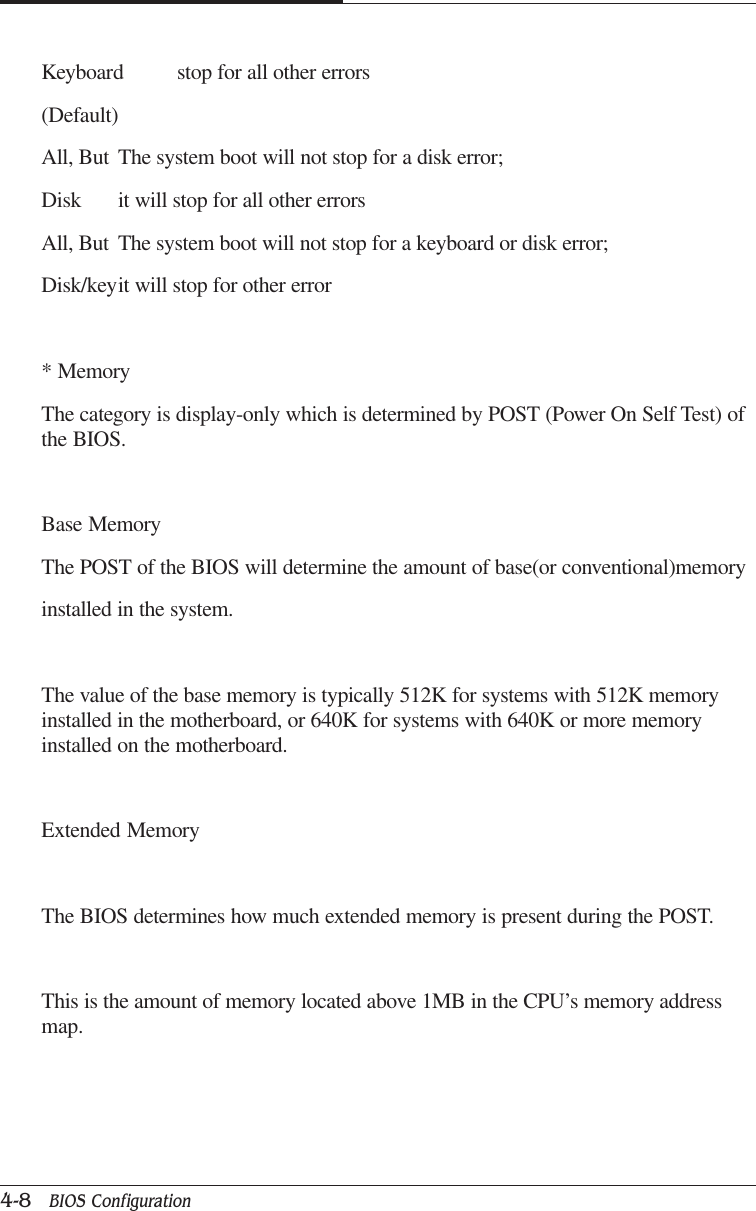 CAPTUER 44-8   BIOS ConfigurationKeyboard stop for all other errors(Default)All, But The system boot will not stop for a disk error;Disk it will stop for all other errorsAll, But The system boot will not stop for a keyboard or disk error;Disk/keyit will stop for other error* MemoryThe category is display-only which is determined by POST (Power On Self Test) ofthe BIOS.Base MemoryThe POST of the BIOS will determine the amount of base(or conventional)memoryinstalled in the system.The value of the base memory is typically 512K for systems with 512K memoryinstalled in the motherboard, or 640K for systems with 640K or more memoryinstalled on the motherboard.Extended MemoryThe BIOS determines how much extended memory is present during the POST.This is the amount of memory located above 1MB in the CPU’s memory addressmap.