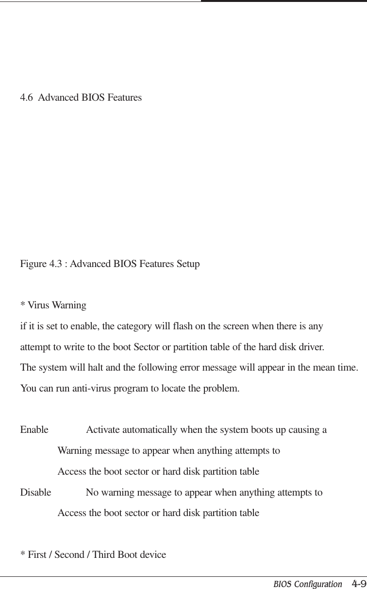 BIOS Configuration   4-9CAPTUER 44.6  Advanced BIOS FeaturesFigure 4.3 : Advanced BIOS Features Setup* Virus Warningif it is set to enable, the category will flash on the screen when there is anyattempt to write to the boot Sector or partition table of the hard disk driver.The system will halt and the following error message will appear in the mean time.You can run anti-virus program to locate the problem.Enable Activate automatically when the system boots up causing aWarning message to appear when anything attempts toAccess the boot sector or hard disk partition tableDisable No warning message to appear when anything attempts toAccess the boot sector or hard disk partition table* First / Second / Third Boot device