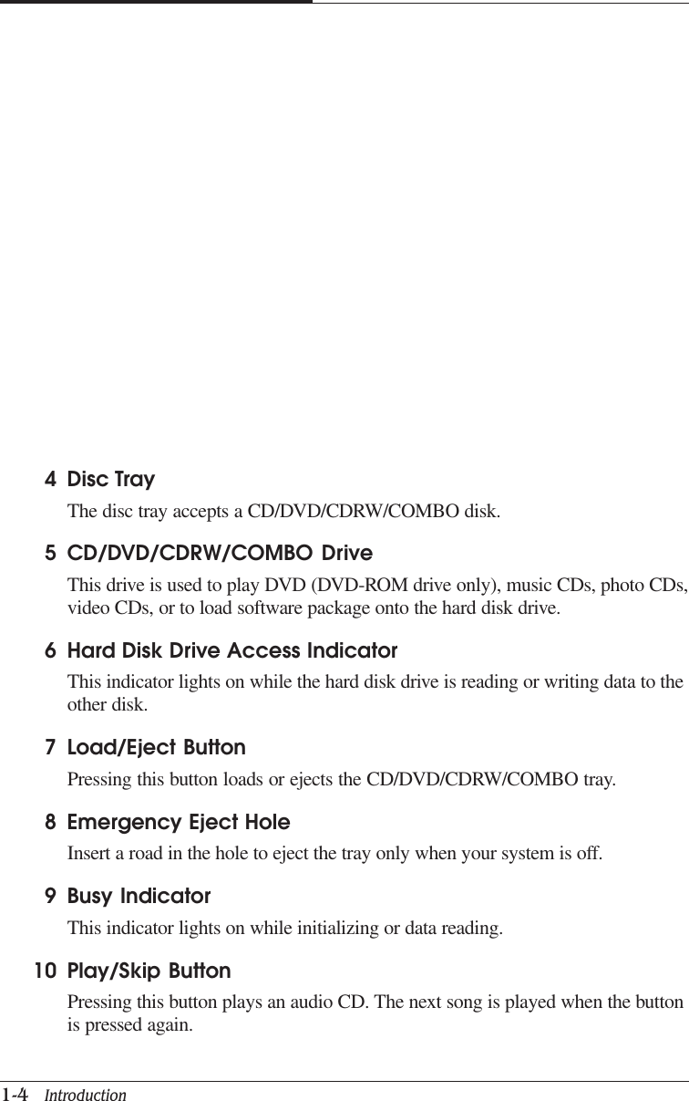 CAPTUER 11-4   Introduction4 Disc TrayThe disc tray accepts a CD/DVD/CDRW/COMBO disk.5 CD/DVD/CDRW/COMBO DriveThis drive is used to play DVD (DVD-ROM drive only), music CDs, photo CDs,video CDs, or to load software package onto the hard disk drive.6 Hard Disk Drive Access IndicatorThis indicator lights on while the hard disk drive is reading or writing data to theother disk.7 Load/Eject ButtonPressing this button loads or ejects the CD/DVD/CDRW/COMBO tray.8 Emergency Eject HoleInsert a road in the hole to eject the tray only when your system is off.9 Busy IndicatorThis indicator lights on while initializing or data reading.10 Play/Skip ButtonPressing this button plays an audio CD. The next song is played when the buttonis pressed again.