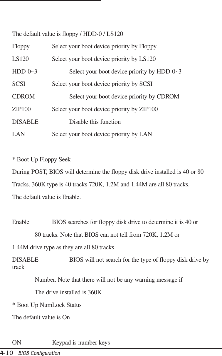 CAPTUER 44-10   BIOS ConfigurationThe default value is floppy / HDD-0 / LS120Floppy Select your boot device priority by FloppyLS120 Select your boot device priority by LS120HDD-0~3 Select your boot device priority by HDD-0~3SCSI Select your boot device priority by SCSICDROM Select your boot device priority by CDROMZIP100 Select your boot device priority by ZIP100DISABLE Disable this functionLAN Select your boot device priority by LAN* Boot Up Floppy SeekDuring POST, BIOS will determine the floppy disk drive installed is 40 or 80Tracks. 360K type is 40 tracks 720K, 1.2M and 1.44M are all 80 tracks.The default value is Enable.Enable BIOS searches for floppy disk drive to determine it is 40 or80 tracks. Note that BIOS can not tell from 720K, 1.2M or1.44M drive type as they are all 80 tracksDISABLE BIOS will not search for the type of floppy disk drive bytrackNumber. Note that there will not be any warning message ifThe drive installed is 360K* Boot Up NumLock StatusThe default value is OnON Keypad is number keys