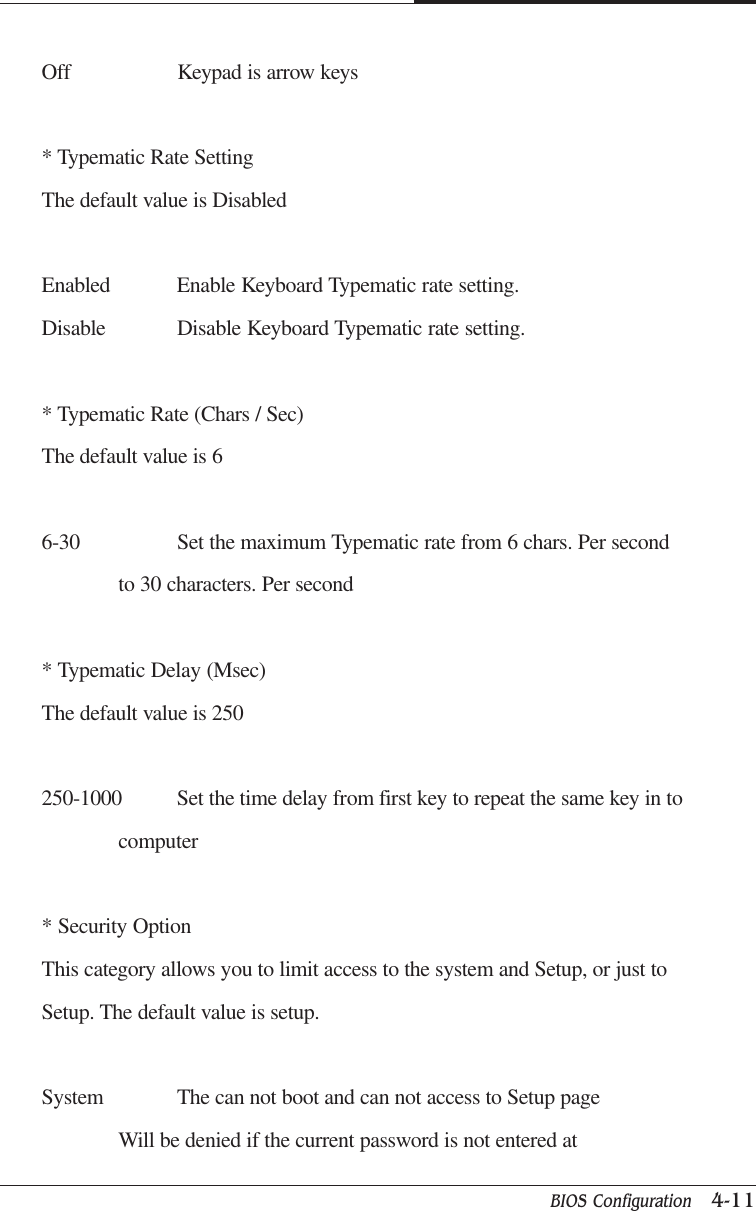 BIOS Configuration   4-11CAPTUER 4Off Keypad is arrow keys* Typematic Rate SettingThe default value is DisabledEnabled Enable Keyboard Typematic rate setting.Disable Disable Keyboard Typematic rate setting.* Typematic Rate (Chars / Sec)The default value is 66-30 Set the maximum Typematic rate from 6 chars. Per secondto 30 characters. Per second* Typematic Delay (Msec)The default value is 250250-1000 Set the time delay from first key to repeat the same key in tocomputer* Security OptionThis category allows you to limit access to the system and Setup, or just toSetup. The default value is setup.System The can not boot and can not access to Setup pageWill be denied if the current password is not entered at
