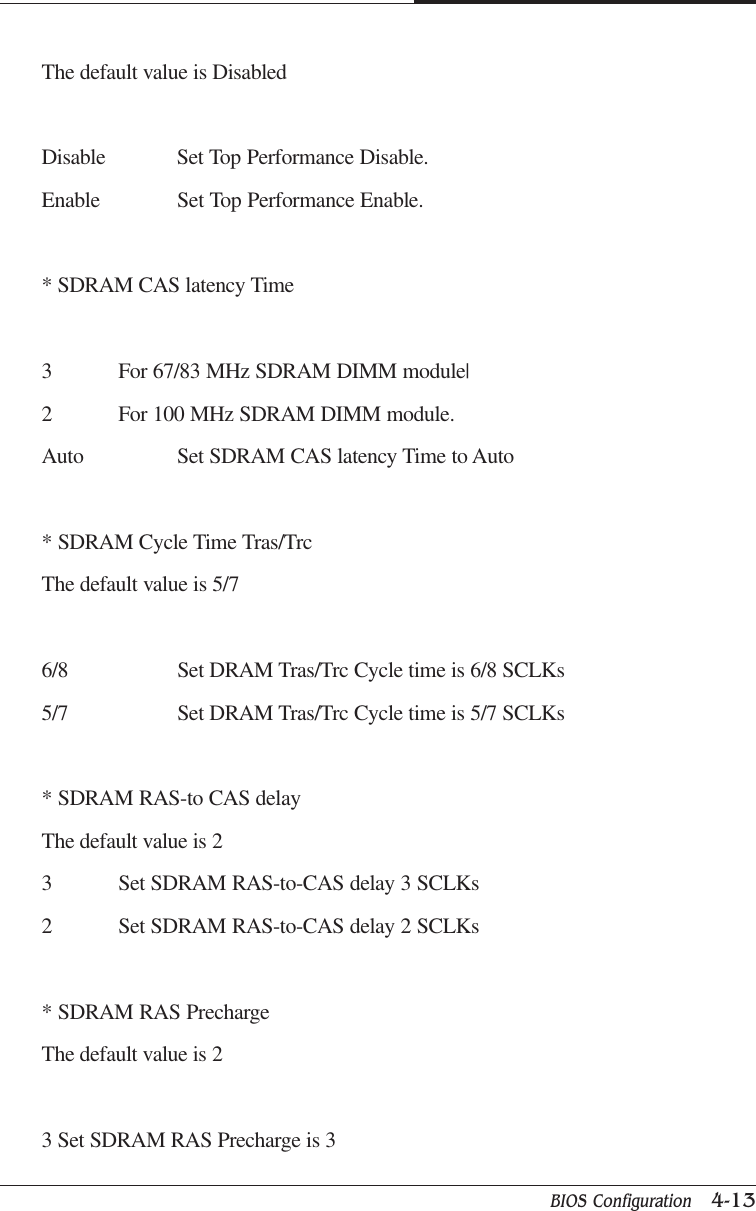 BIOS Configuration   4-13CAPTUER 4The default value is DisabledDisable Set Top Performance Disable.Enable Set Top Performance Enable.* SDRAM CAS latency Time3 For 67/83 MHz SDRAM DIMM module|2 For 100 MHz SDRAM DIMM module.Auto Set SDRAM CAS latency Time to Auto* SDRAM Cycle Time Tras/TrcThe default value is 5/76/8 Set DRAM Tras/Trc Cycle time is 6/8 SCLKs5/7 Set DRAM Tras/Trc Cycle time is 5/7 SCLKs* SDRAM RAS-to CAS delayThe default value is 23 Set SDRAM RAS-to-CAS delay 3 SCLKs2 Set SDRAM RAS-to-CAS delay 2 SCLKs* SDRAM RAS PrechargeThe default value is 23 Set SDRAM RAS Precharge is 3