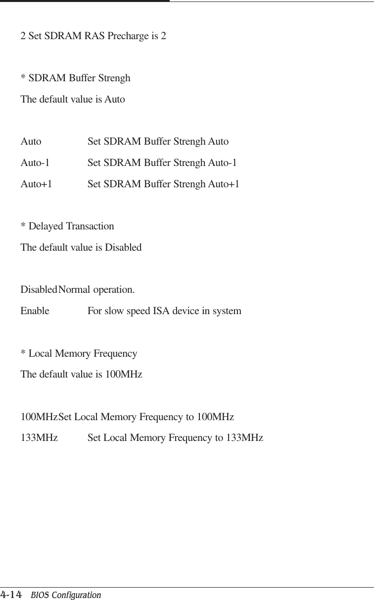 CAPTUER 44-14   BIOS Configuration2 Set SDRAM RAS Precharge is 2* SDRAM Buffer StrenghThe default value is AutoAuto Set SDRAM Buffer Strengh AutoAuto-1 Set SDRAM Buffer Strengh Auto-1Auto+1 Set SDRAM Buffer Strengh Auto+1* Delayed TransactionThe default value is DisabledDisabledNormal operation.Enable For slow speed ISA device in system* Local Memory FrequencyThe default value is 100MHz100MHzSet Local Memory Frequency to 100MHz133MHz Set Local Memory Frequency to 133MHz