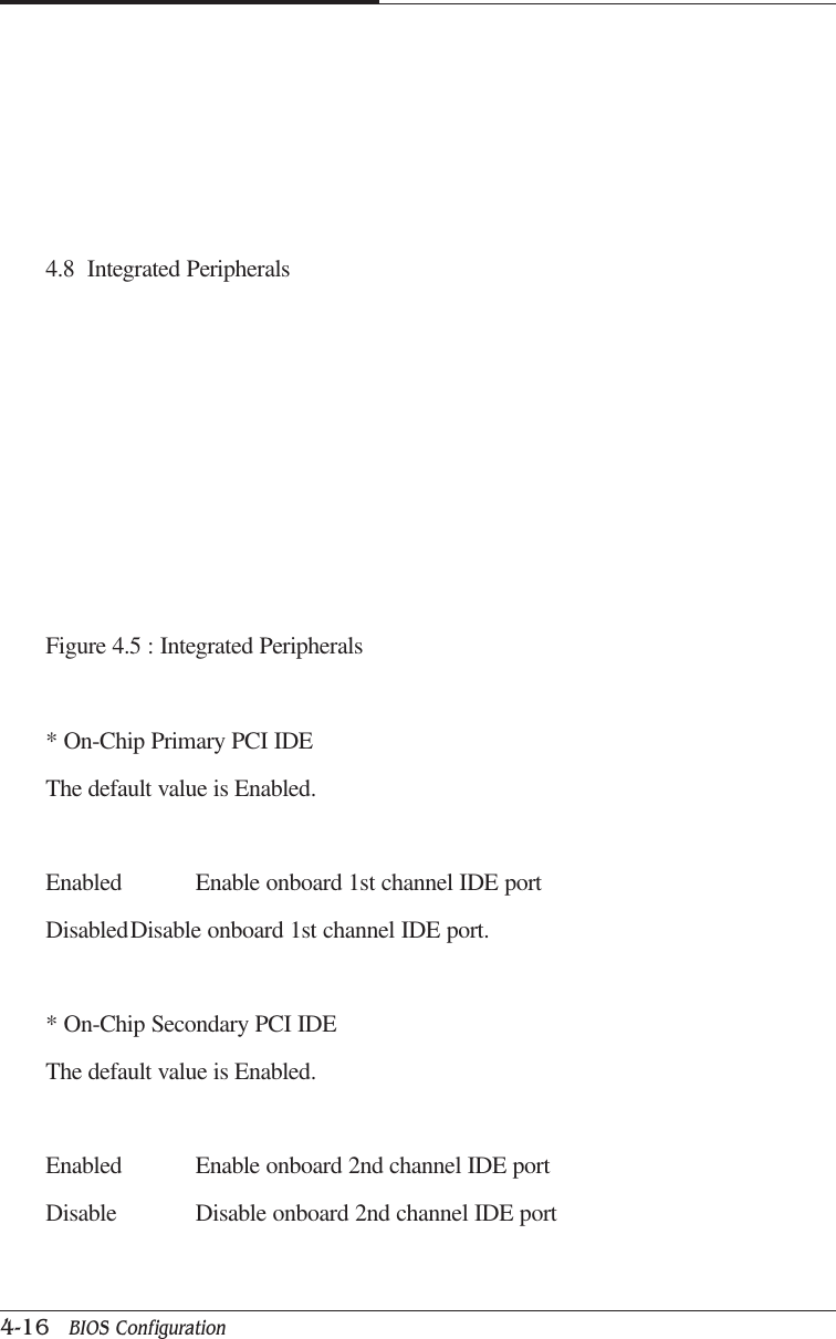 CAPTUER 44-16   BIOS Configuration4.8  Integrated PeripheralsFigure 4.5 : Integrated Peripherals* On-Chip Primary PCI IDEThe default value is Enabled.Enabled Enable onboard 1st channel IDE portDisabledDisable onboard 1st channel IDE port.* On-Chip Secondary PCI IDEThe default value is Enabled.Enabled Enable onboard 2nd channel IDE portDisable Disable onboard 2nd channel IDE port