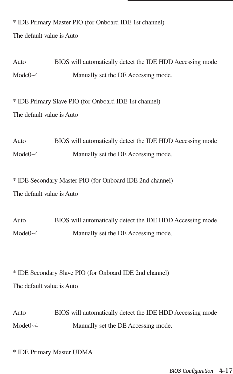 BIOS Configuration   4-17CAPTUER 4* IDE Primary Master PIO (for Onboard IDE 1st channel)The default value is AutoAuto BIOS will automatically detect the IDE HDD Accessing modeMode0~4 Manually set the DE Accessing mode.* IDE Primary Slave PIO (for Onboard IDE 1st channel)The default value is AutoAuto BIOS will automatically detect the IDE HDD Accessing modeMode0~4 Manually set the DE Accessing mode.* IDE Secondary Master PIO (for Onboard IDE 2nd channel)The default value is AutoAuto BIOS will automatically detect the IDE HDD Accessing modeMode0~4 Manually set the DE Accessing mode.* IDE Secondary Slave PIO (for Onboard IDE 2nd channel)The default value is AutoAuto BIOS will automatically detect the IDE HDD Accessing modeMode0~4 Manually set the DE Accessing mode.* IDE Primary Master UDMA