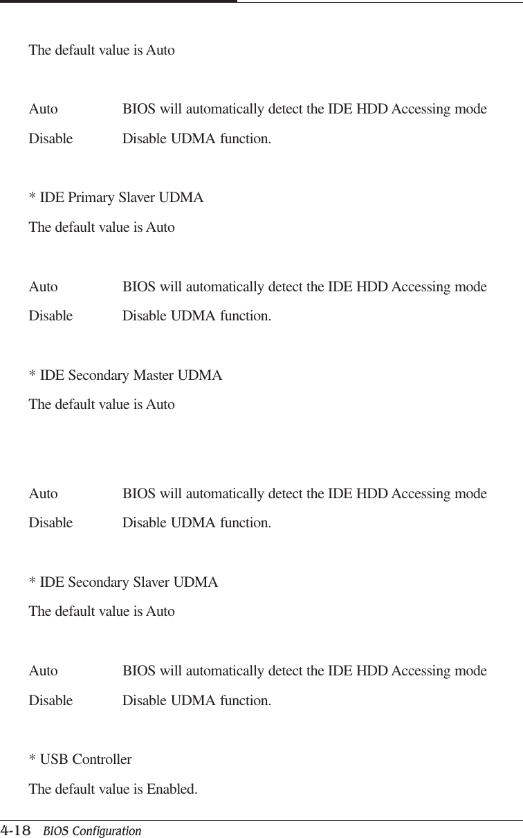 CAPTUER 44-18   BIOS ConfigurationThe default value is AutoAuto BIOS will automatically detect the IDE HDD Accessing modeDisable Disable UDMA function.* IDE Primary Slaver UDMAThe default value is AutoAuto BIOS will automatically detect the IDE HDD Accessing modeDisable Disable UDMA function.* IDE Secondary Master UDMAThe default value is AutoAuto BIOS will automatically detect the IDE HDD Accessing modeDisable Disable UDMA function.* IDE Secondary Slaver UDMAThe default value is AutoAuto BIOS will automatically detect the IDE HDD Accessing modeDisable Disable UDMA function.* USB ControllerThe default value is Enabled.