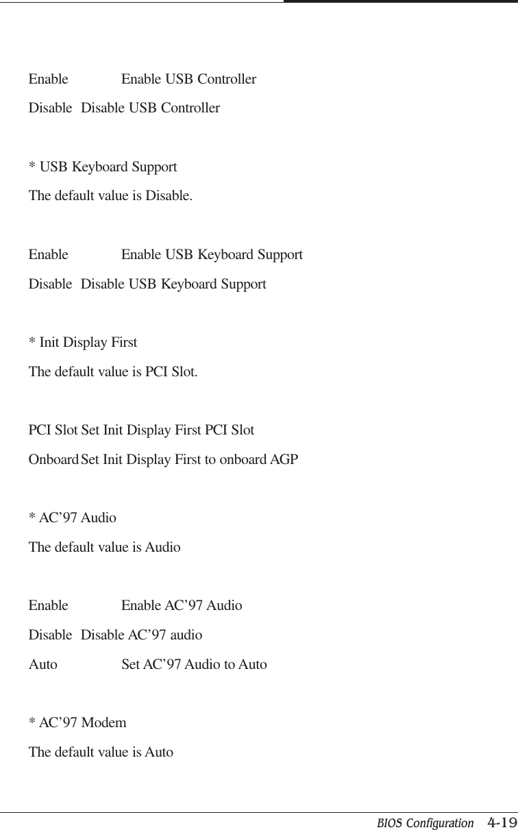 BIOS Configuration   4-19CAPTUER 4Enable Enable USB ControllerDisable Disable USB Controller* USB Keyboard SupportThe default value is Disable.Enable Enable USB Keyboard SupportDisable Disable USB Keyboard Support* Init Display FirstThe default value is PCI Slot.PCI Slot Set Init Display First PCI SlotOnboardSet Init Display First to onboard AGP* AC’97 AudioThe default value is AudioEnable Enable AC’97 AudioDisable Disable AC’97 audioAuto Set AC’97 Audio to Auto* AC’97 ModemThe default value is Auto