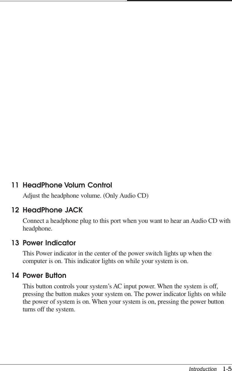 Introduction   1-5CAPTUER 111 HeadPhone Volum ControlAdjust the headphone volume. (Only Audio CD)12 HeadPhone JACKConnect a headphone plug to this port when you want to hear an Audio CD withheadphone.13 Power IndicatorThis Power indicator in the center of the power switch lights up when thecomputer is on. This indicator lights on while your system is on.14 Power ButtonThis button controls your system’s AC input power. When the system is off,pressing the button makes your system on. The power indicator lights on whilethe power of system is on. When your system is on, pressing the power buttonturns off the system.