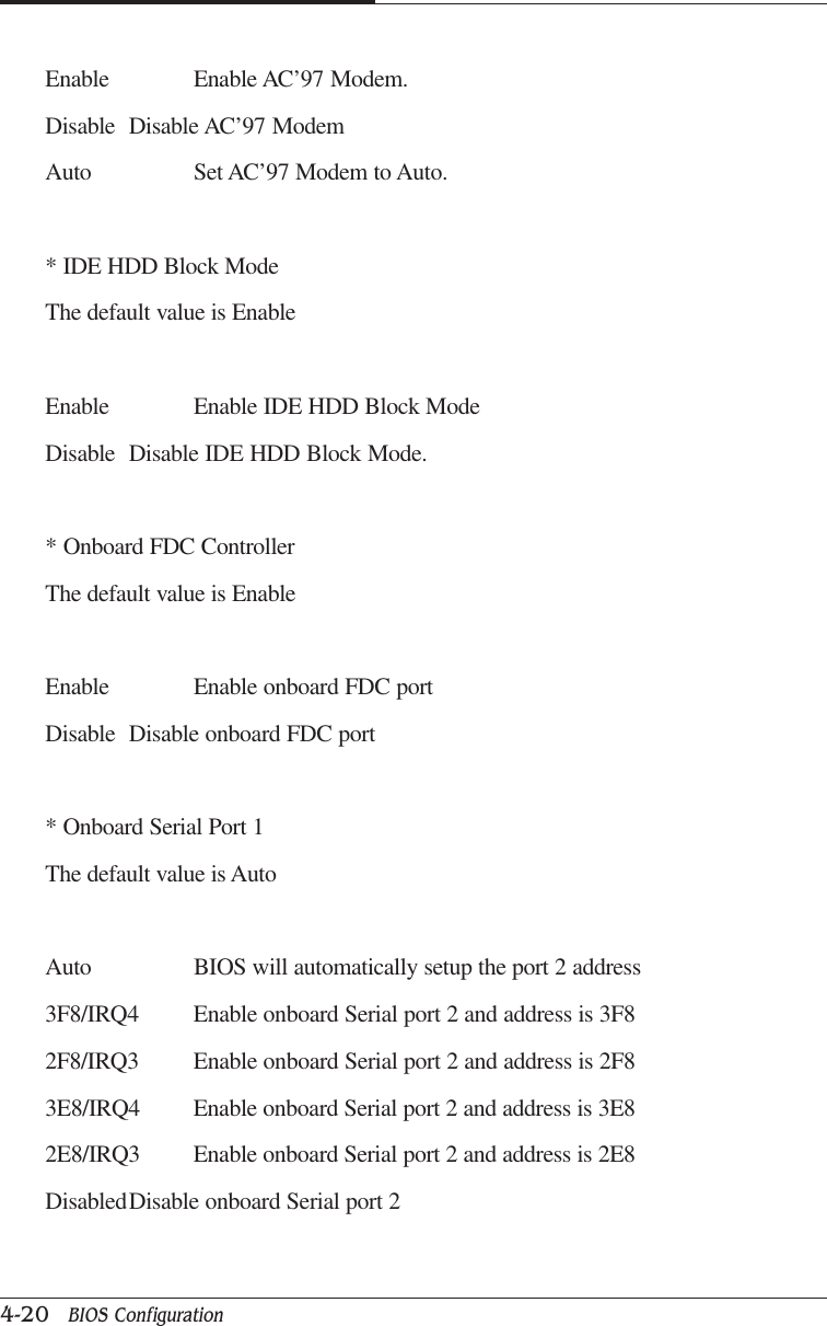 CAPTUER 44-20   BIOS ConfigurationEnable Enable AC’97 Modem.Disable Disable AC’97 ModemAuto Set AC’97 Modem to Auto.* IDE HDD Block ModeThe default value is EnableEnable Enable IDE HDD Block ModeDisable Disable IDE HDD Block Mode.* Onboard FDC ControllerThe default value is EnableEnable Enable onboard FDC portDisable Disable onboard FDC port* Onboard Serial Port 1The default value is AutoAuto BIOS will automatically setup the port 2 address3F8/IRQ4 Enable onboard Serial port 2 and address is 3F82F8/IRQ3 Enable onboard Serial port 2 and address is 2F83E8/IRQ4 Enable onboard Serial port 2 and address is 3E82E8/IRQ3 Enable onboard Serial port 2 and address is 2E8DisabledDisable onboard Serial port 2