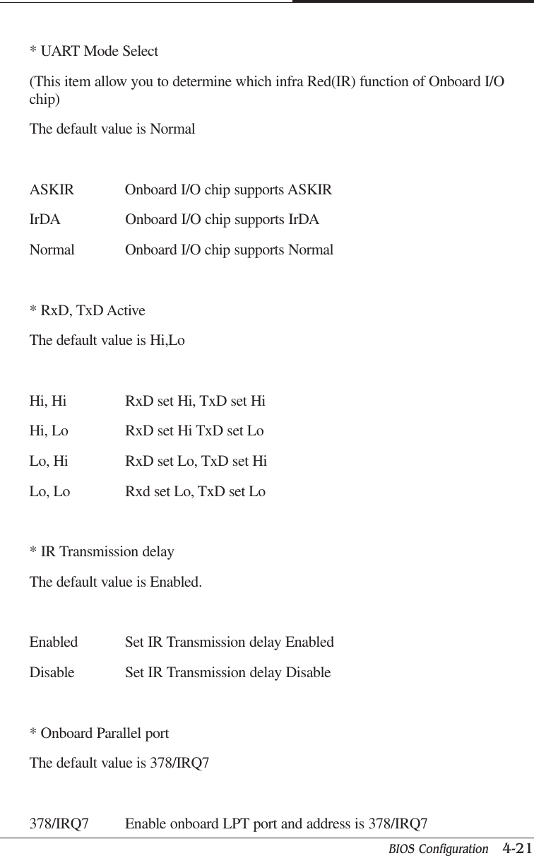 BIOS Configuration   4-21CAPTUER 4* UART Mode Select(This item allow you to determine which infra Red(IR) function of Onboard I/Ochip)The default value is NormalASKIR Onboard I/O chip supports ASKIRIrDA Onboard I/O chip supports IrDANormal Onboard I/O chip supports Normal* RxD, TxD ActiveThe default value is Hi,LoHi, Hi RxD set Hi, TxD set HiHi, Lo RxD set Hi TxD set LoLo, Hi RxD set Lo, TxD set HiLo, Lo Rxd set Lo, TxD set Lo* IR Transmission delayThe default value is Enabled.Enabled Set IR Transmission delay EnabledDisable Set IR Transmission delay Disable* Onboard Parallel portThe default value is 378/IRQ7378/IRQ7 Enable onboard LPT port and address is 378/IRQ7