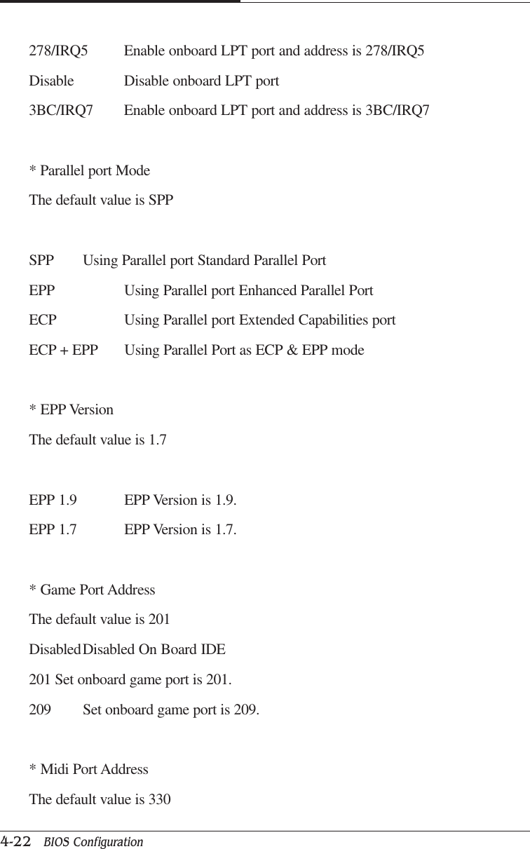 CAPTUER 44-22   BIOS Configuration278/IRQ5 Enable onboard LPT port and address is 278/IRQ5Disable Disable onboard LPT port3BC/IRQ7 Enable onboard LPT port and address is 3BC/IRQ7* Parallel port ModeThe default value is SPPSPP Using Parallel port Standard Parallel PortEPP Using Parallel port Enhanced Parallel PortECP Using Parallel port Extended Capabilities portECP + EPP Using Parallel Port as ECP &amp; EPP mode* EPP VersionThe default value is 1.7EPP 1.9 EPP Version is 1.9.EPP 1.7 EPP Version is 1.7.* Game Port AddressThe default value is 201DisabledDisabled On Board IDE201 Set onboard game port is 201.209 Set onboard game port is 209.* Midi Port AddressThe default value is 330