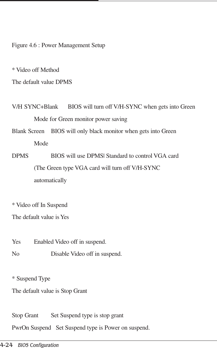 CAPTUER 44-24   BIOS ConfigurationFigure 4.6 : Power Management Setup* Video off MethodThe default value DPMSV/H SYNC+Blank BIOS will turn off V/H-SYNC when gets into GreenMode for Green monitor power savingBlank Screen BIOS will only black monitor when gets into GreenModeDPMS BIOS will use DPMS| Standard to control VGA card(The Green type VGA card will turn off V/H-SYNCautomatically* Video off In SuspendThe default value is YesYes Enabled Video off in suspend.No Disable Video off in suspend.* Suspend TypeThe default value is Stop GrantStop Grant Set Suspend type is stop grantPwrOn Suspend   Set Suspend type is Power on suspend.