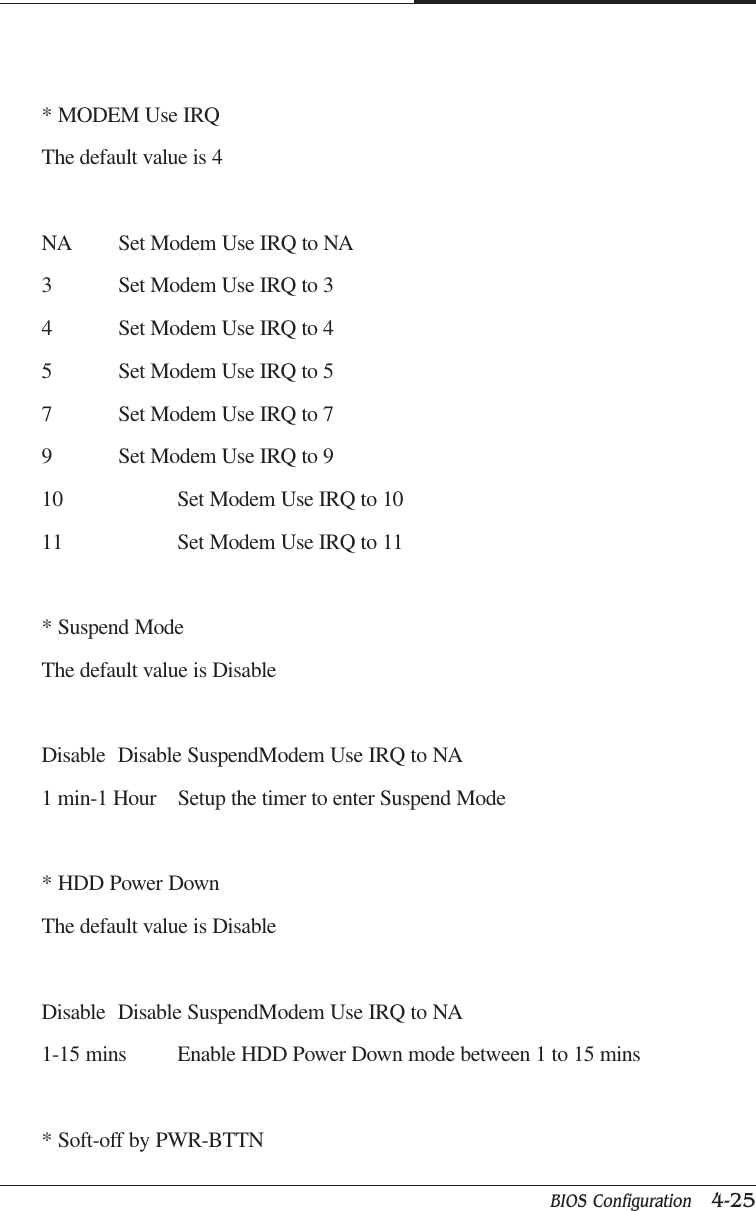 BIOS Configuration   4-25CAPTUER 4* MODEM Use IRQThe default value is 4NA Set Modem Use IRQ to NA3 Set Modem Use IRQ to 34 Set Modem Use IRQ to 45 Set Modem Use IRQ to 57 Set Modem Use IRQ to 79 Set Modem Use IRQ to 910 Set Modem Use IRQ to 1011 Set Modem Use IRQ to 11* Suspend ModeThe default value is DisableDisable Disable SuspendModem Use IRQ to NA1 min-1 Hour    Setup the timer to enter Suspend Mode* HDD Power DownThe default value is DisableDisable Disable SuspendModem Use IRQ to NA1-15 mins Enable HDD Power Down mode between 1 to 15 mins* Soft-off by PWR-BTTN