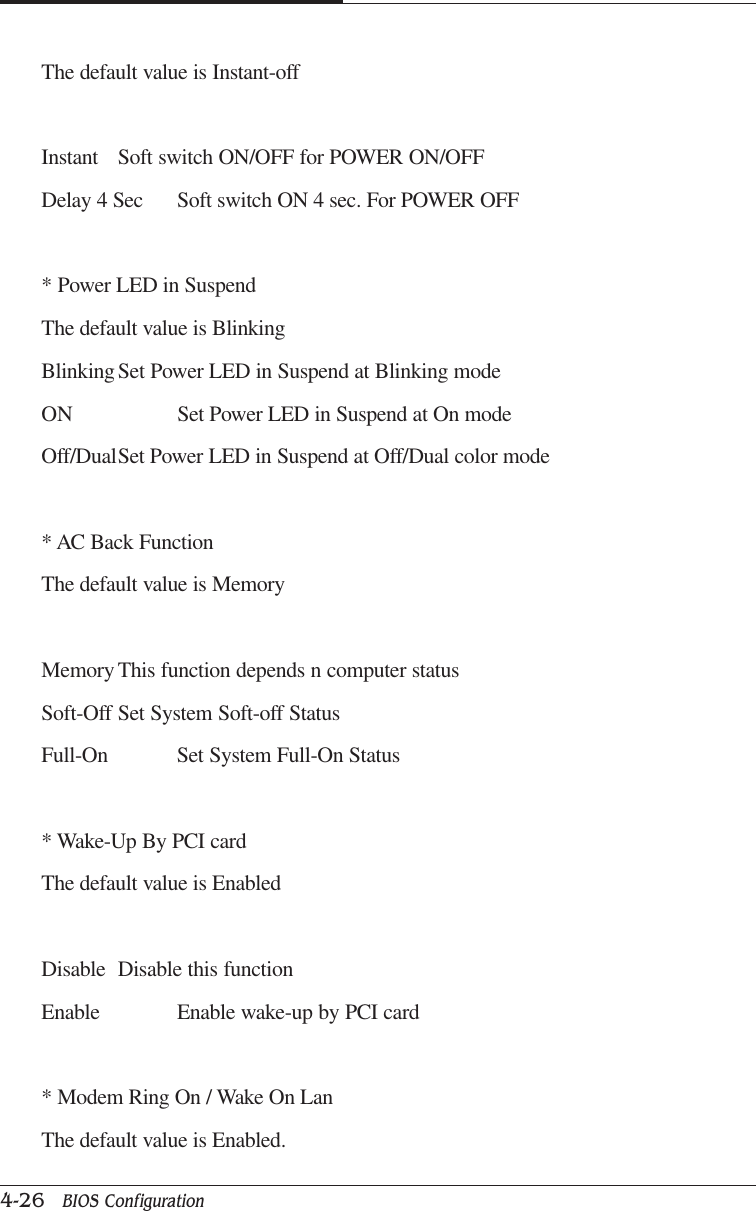 CAPTUER 44-26   BIOS ConfigurationThe default value is Instant-offInstant Soft switch ON/OFF for POWER ON/OFFDelay 4 Sec Soft switch ON 4 sec. For POWER OFF* Power LED in SuspendThe default value is BlinkingBlinkingSet Power LED in Suspend at Blinking modeON Set Power LED in Suspend at On modeOff/DualSet Power LED in Suspend at Off/Dual color mode* AC Back FunctionThe default value is MemoryMemory This function depends n computer statusSoft-Off Set System Soft-off StatusFull-On Set System Full-On Status* Wake-Up By PCI cardThe default value is EnabledDisable Disable this functionEnable Enable wake-up by PCI card* Modem Ring On / Wake On LanThe default value is Enabled.