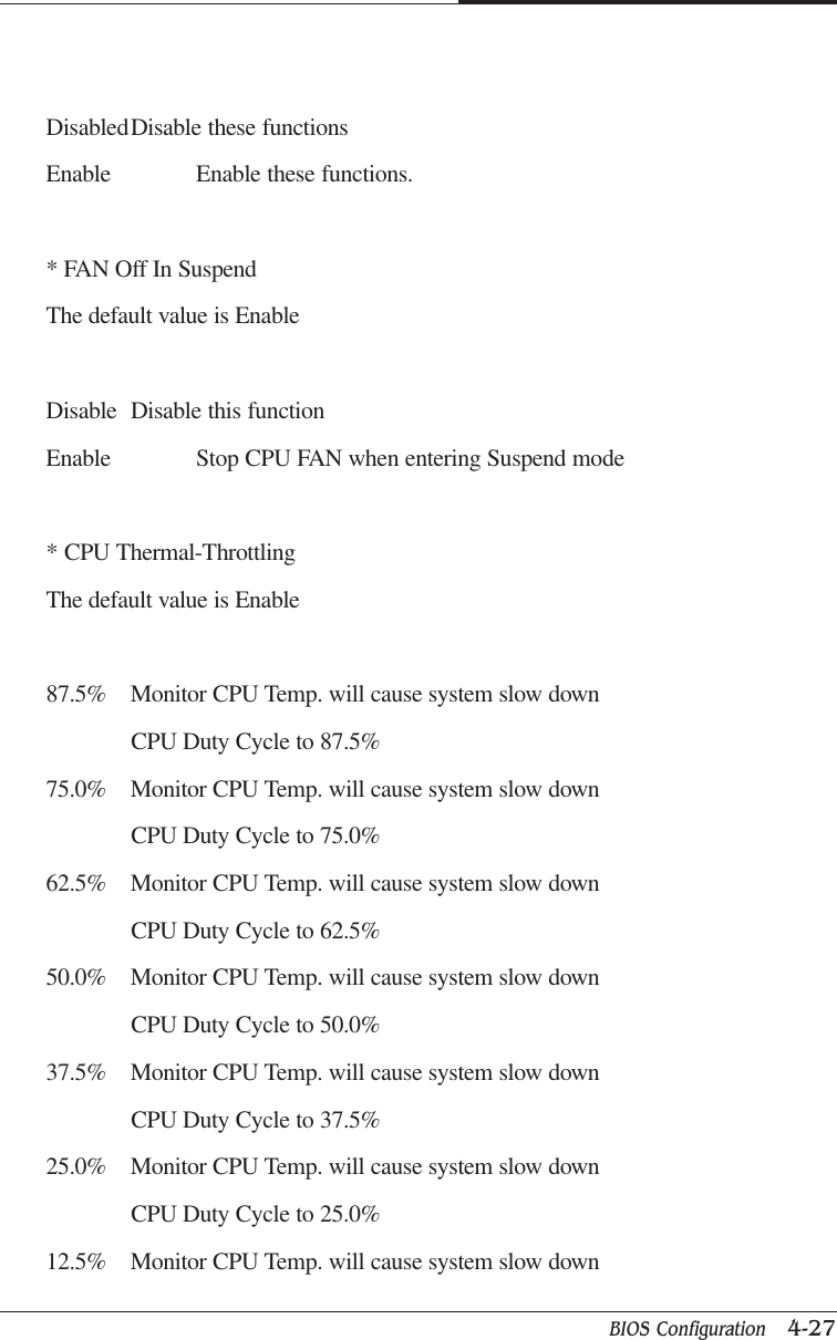 BIOS Configuration   4-27CAPTUER 4DisabledDisable these functionsEnable Enable these functions.* FAN Off In SuspendThe default value is EnableDisable Disable this functionEnable Stop CPU FAN when entering Suspend mode* CPU Thermal-ThrottlingThe default value is Enable87.5% Monitor CPU Temp. will cause system slow downCPU Duty Cycle to 87.5%75.0% Monitor CPU Temp. will cause system slow downCPU Duty Cycle to 75.0%62.5% Monitor CPU Temp. will cause system slow downCPU Duty Cycle to 62.5%50.0% Monitor CPU Temp. will cause system slow downCPU Duty Cycle to 50.0%37.5% Monitor CPU Temp. will cause system slow downCPU Duty Cycle to 37.5%25.0% Monitor CPU Temp. will cause system slow downCPU Duty Cycle to 25.0%12.5% Monitor CPU Temp. will cause system slow down