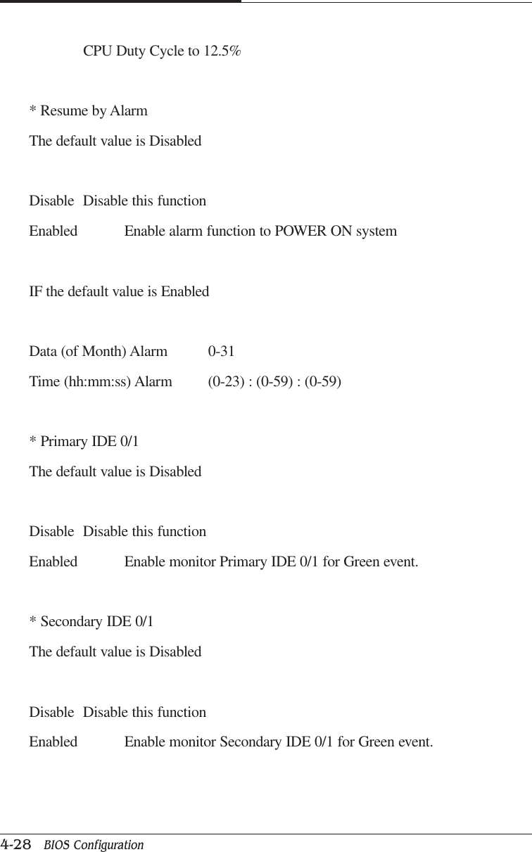 CAPTUER 44-28   BIOS ConfigurationCPU Duty Cycle to 12.5%* Resume by AlarmThe default value is DisabledDisable Disable this functionEnabled Enable alarm function to POWER ON systemIF the default value is EnabledData (of Month) Alarm 0-31Time (hh:mm:ss) Alarm (0-23) : (0-59) : (0-59)* Primary IDE 0/1The default value is DisabledDisable Disable this functionEnabled Enable monitor Primary IDE 0/1 for Green event.* Secondary IDE 0/1The default value is DisabledDisable Disable this functionEnabled Enable monitor Secondary IDE 0/1 for Green event.