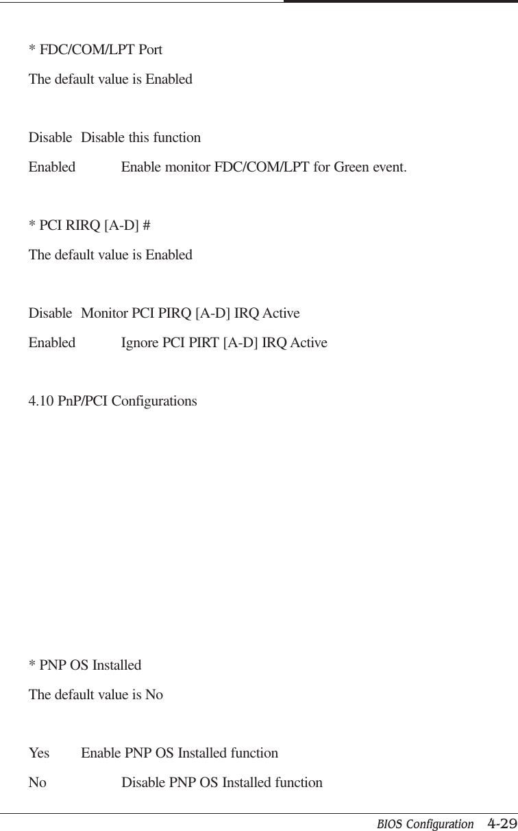 BIOS Configuration   4-29CAPTUER 4* FDC/COM/LPT PortThe default value is EnabledDisable Disable this functionEnabled Enable monitor FDC/COM/LPT for Green event.* PCI RIRQ [A-D] #The default value is EnabledDisable Monitor PCI PIRQ [A-D] IRQ ActiveEnabled Ignore PCI PIRT [A-D] IRQ Active4.10 PnP/PCI Configurations* PNP OS InstalledThe default value is NoYes Enable PNP OS Installed functionNo Disable PNP OS Installed function
