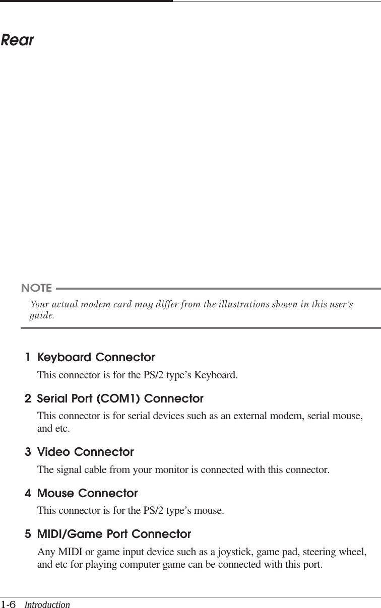 CAPTUER 11-6   IntroductionRear1 Keyboard ConnectorThis connector is for the PS/2 type’s Keyboard.2 Serial Port (COM1) ConnectorThis connector is for serial devices such as an external modem, serial mouse,and etc.3 Video ConnectorThe signal cable from your monitor is connected with this connector.4 Mouse ConnectorThis connector is for the PS/2 type’s mouse.5 MIDI/Game Port ConnectorAny MIDI or game input device such as a joystick, game pad, steering wheel,and etc for playing computer game can be connected with this port.NOTEYour actual modem card may differ from the illustrations shown in this user’sguide.