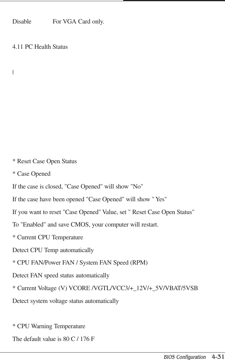 BIOS Configuration   4-31CAPTUER 4Disable For VGA Card only.4.11 PC Health Status|* Reset Case Open Status* Case OpenedIf the case is closed, &quot;Case Opened&quot; will show &quot;No&quot;If the case have been opened &quot;Case Opened&quot; will show &quot; Yes&quot;If you want to reset &quot;Case Opened&quot; Value, set &quot; Reset Case Open Status&quot;To &quot;Enabled&quot; and save CMOS, your computer will restart.* Current CPU TemperatureDetect CPU Temp automatically* CPU FAN/Power FAN / System FAN Speed (RPM)Detect FAN speed status automatically* Current Voltage (V) VCORE /VGTL/VCC3/+_12V/+_5V/VBAT/5VSBDetect system voltage status automatically* CPU Warning TemperatureThe default value is 80 C / 176 F