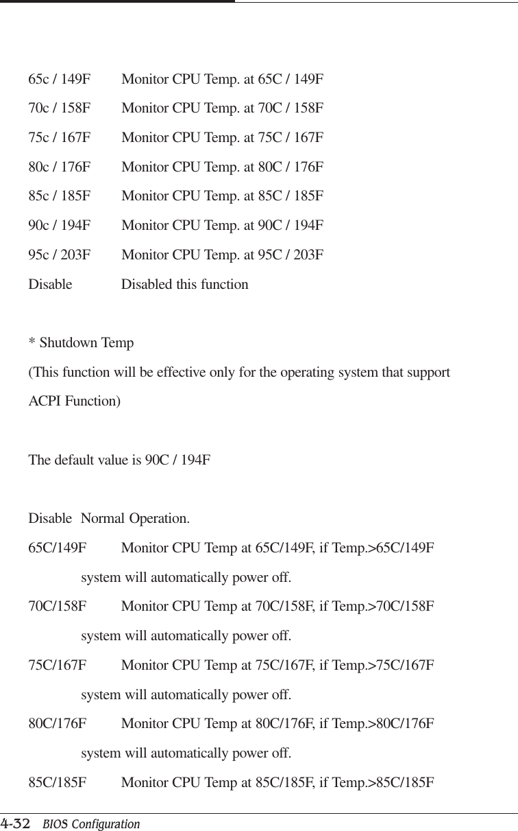 CAPTUER 44-32   BIOS Configuration65c / 149F Monitor CPU Temp. at 65C / 149F70c / 158F Monitor CPU Temp. at 70C / 158F75c / 167F Monitor CPU Temp. at 75C / 167F80c / 176F Monitor CPU Temp. at 80C / 176F85c / 185F Monitor CPU Temp. at 85C / 185F90c / 194F Monitor CPU Temp. at 90C / 194F95c / 203F Monitor CPU Temp. at 95C / 203FDisable Disabled this function* Shutdown Temp(This function will be effective only for the operating system that supportACPI Function)The default value is 90C / 194FDisable Normal Operation.65C/149F Monitor CPU Temp at 65C/149F, if Temp.&gt;65C/149Fsystem will automatically power off.70C/158F Monitor CPU Temp at 70C/158F, if Temp.&gt;70C/158Fsystem will automatically power off.75C/167F Monitor CPU Temp at 75C/167F, if Temp.&gt;75C/167Fsystem will automatically power off.80C/176F Monitor CPU Temp at 80C/176F, if Temp.&gt;80C/176Fsystem will automatically power off.85C/185F Monitor CPU Temp at 85C/185F, if Temp.&gt;85C/185F