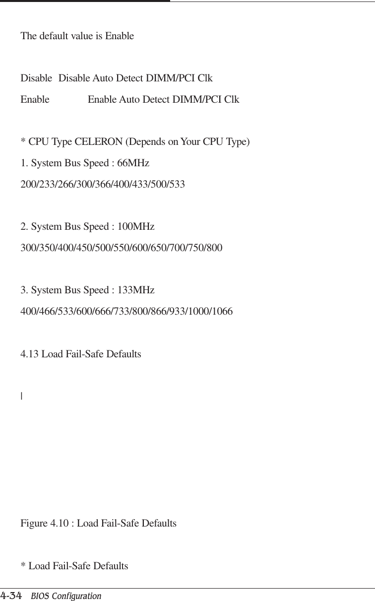 CAPTUER 44-34   BIOS ConfigurationThe default value is EnableDisable Disable Auto Detect DIMM/PCI ClkEnable Enable Auto Detect DIMM/PCI Clk* CPU Type CELERON (Depends on Your CPU Type)1. System Bus Speed : 66MHz200/233/266/300/366/400/433/500/5332. System Bus Speed : 100MHz300/350/400/450/500/550/600/650/700/750/8003. System Bus Speed : 133MHz400/466/533/600/666/733/800/866/933/1000/10664.13 Load Fail-Safe Defaults|Figure 4.10 : Load Fail-Safe Defaults* Load Fail-Safe Defaults