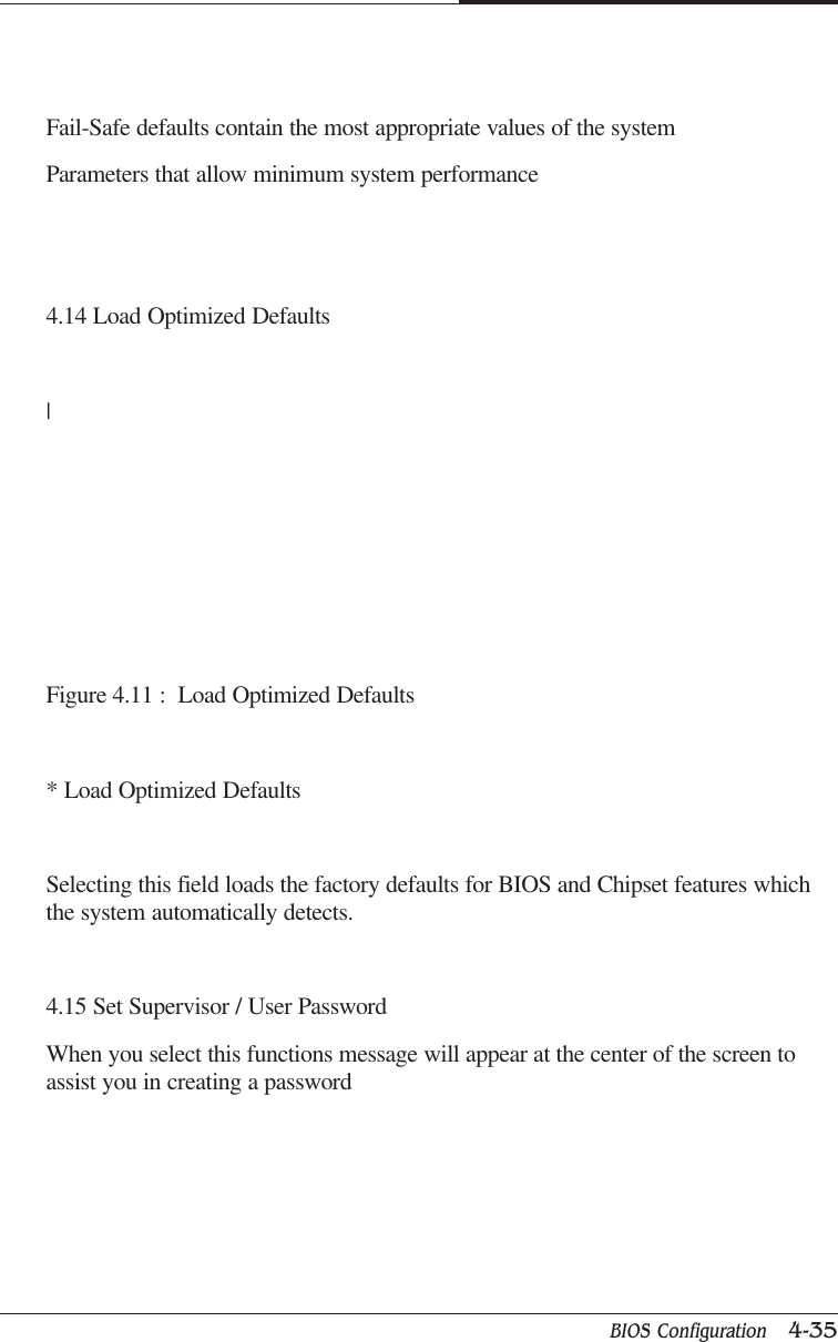 BIOS Configuration   4-35CAPTUER 4Fail-Safe defaults contain the most appropriate values of the systemParameters that allow minimum system performance4.14 Load Optimized Defaults|Figure 4.11 :  Load Optimized Defaults* Load Optimized DefaultsSelecting this field loads the factory defaults for BIOS and Chipset features whichthe system automatically detects.4.15 Set Supervisor / User PasswordWhen you select this functions message will appear at the center of the screen toassist you in creating a password
