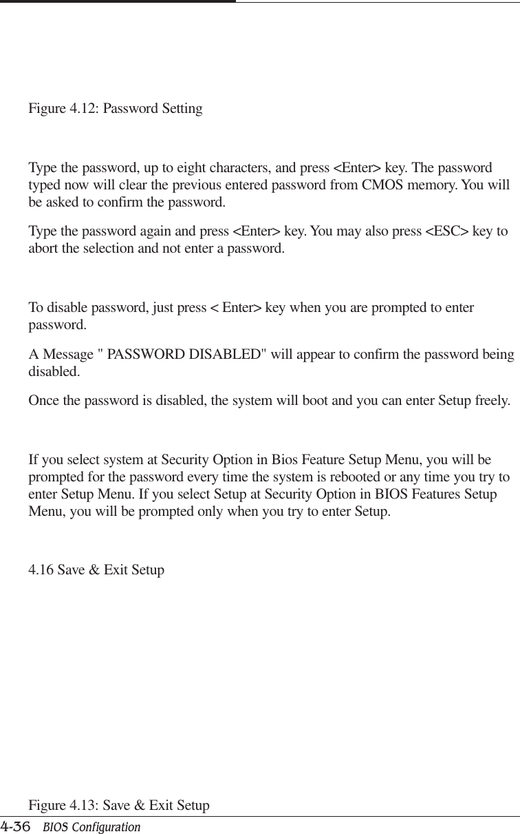 CAPTUER 44-36   BIOS ConfigurationFigure 4.12: Password SettingType the password, up to eight characters, and press &lt;Enter&gt; key. The passwordtyped now will clear the previous entered password from CMOS memory. You willbe asked to confirm the password.Type the password again and press &lt;Enter&gt; key. You may also press &lt;ESC&gt; key toabort the selection and not enter a password.To disable password, just press &lt; Enter&gt; key when you are prompted to enterpassword.A Message &quot; PASSWORD DISABLED&quot; will appear to confirm the password beingdisabled.Once the password is disabled, the system will boot and you can enter Setup freely.If you select system at Security Option in Bios Feature Setup Menu, you will beprompted for the password every time the system is rebooted or any time you try toenter Setup Menu. If you select Setup at Security Option in BIOS Features SetupMenu, you will be prompted only when you try to enter Setup.4.16 Save &amp; Exit SetupFigure 4.13: Save &amp; Exit Setup