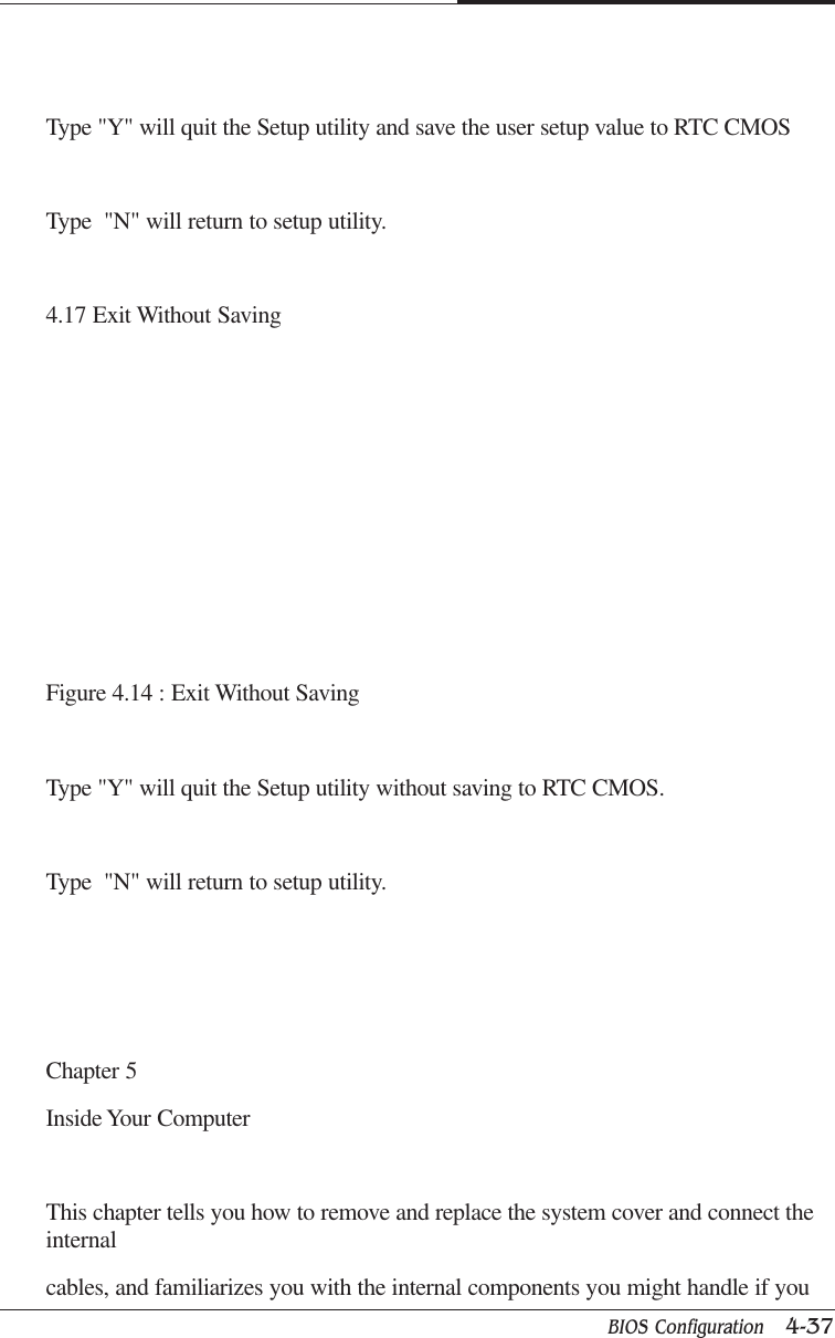 BIOS Configuration   4-37CAPTUER 4Type &quot;Y&quot; will quit the Setup utility and save the user setup value to RTC CMOSType  &quot;N&quot; will return to setup utility.4.17 Exit Without SavingFigure 4.14 : Exit Without SavingType &quot;Y&quot; will quit the Setup utility without saving to RTC CMOS.Type  &quot;N&quot; will return to setup utility.Chapter 5Inside Your ComputerThis chapter tells you how to remove and replace the system cover and connect theinternalcables, and familiarizes you with the internal components you might handle if you