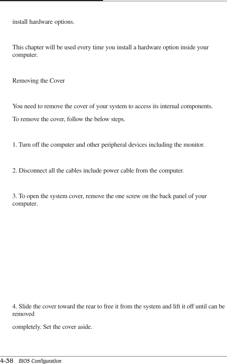CAPTUER 44-38   BIOS Configurationinstall hardware options.This chapter will be used every time you install a hardware option inside yourcomputer.Removing the CoverYou need to remove the cover of your system to access its internal components.To remove the cover, follow the below steps.1. Turn off the computer and other peripheral devices including the monitor.2. Disconnect all the cables include power cable from the computer.3. To open the system cover, remove the one screw on the back panel of yourcomputer.4. Slide the cover toward the rear to free it from the system and lift it off until can beremovedcompletely. Set the cover aside.