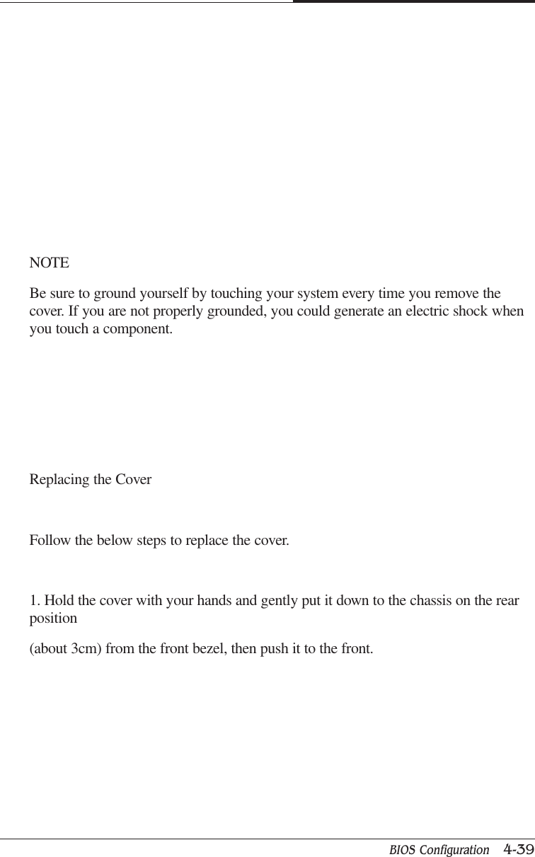BIOS Configuration   4-39CAPTUER 4NOTEBe sure to ground yourself by touching your system every time you remove thecover. If you are not properly grounded, you could generate an electric shock whenyou touch a component.Replacing the CoverFollow the below steps to replace the cover.1. Hold the cover with your hands and gently put it down to the chassis on the rearposition(about 3cm) from the front bezel, then push it to the front.