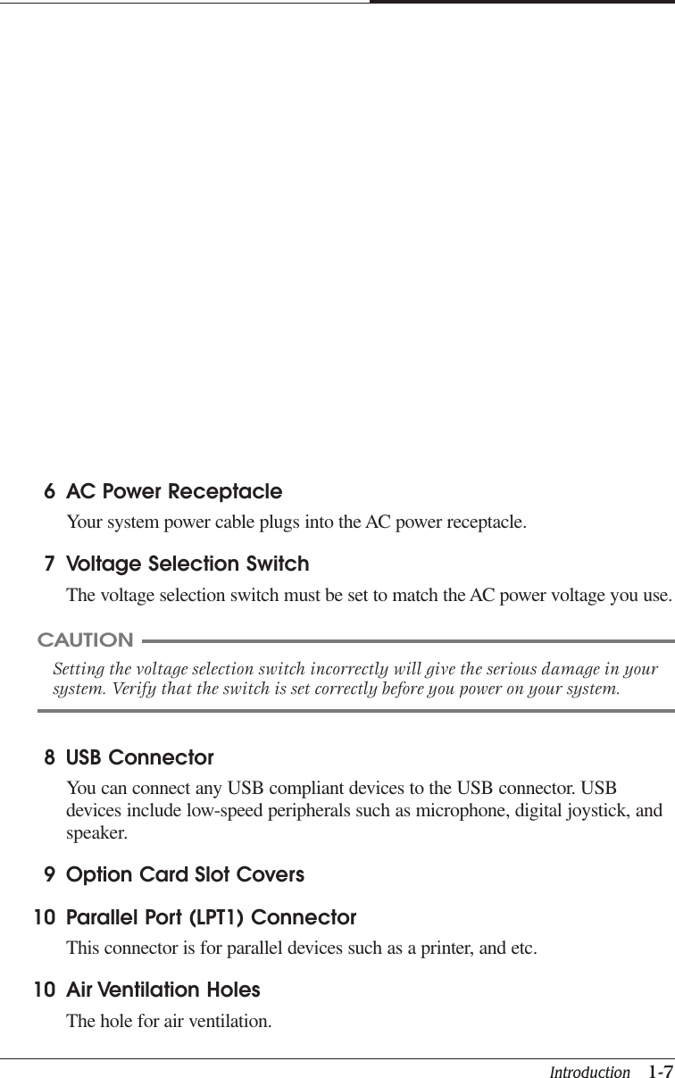 Introduction   1-7CAPTUER 18 USB ConnectorYou can connect any USB compliant devices to the USB connector. USBdevices include low-speed peripherals such as microphone, digital joystick, andspeaker.9 Option Card Slot Covers10 Parallel Port (LPT1) ConnectorThis connector is for parallel devices such as a printer, and etc.10 Air Ventilation HolesThe hole for air ventilation.6 AC Power ReceptacleYour system power cable plugs into the AC power receptacle.7 Voltage Selection SwitchThe voltage selection switch must be set to match the AC power voltage you use.CAUTIONSetting the voltage selection switch incorrectly will give the serious damage in yoursystem. Verify that the switch is set correctly before you power on your system.