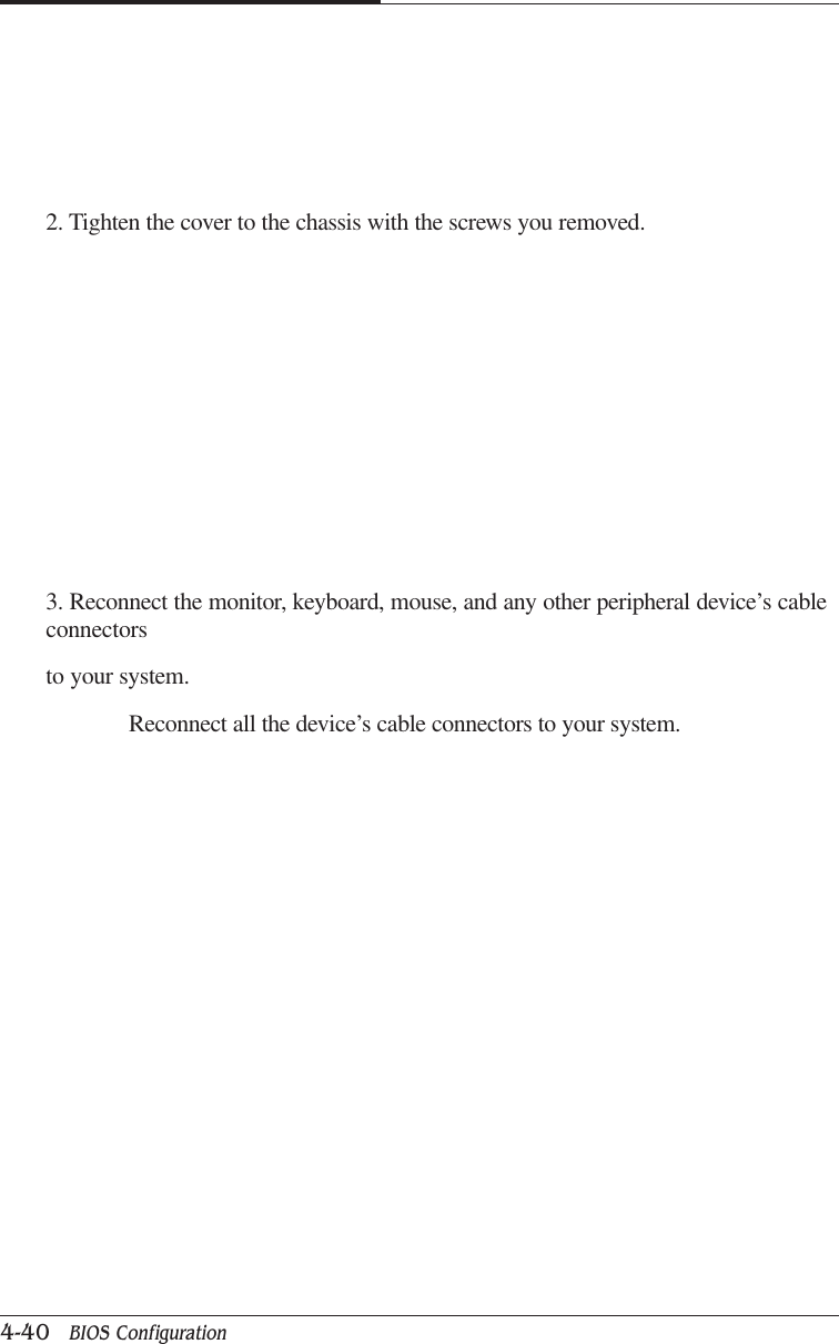 CAPTUER 44-40   BIOS Configuration2. Tighten the cover to the chassis with the screws you removed.3. Reconnect the monitor, keyboard, mouse, and any other peripheral device’s cableconnectorsto your system.              Reconnect all the device’s cable connectors to your system.
