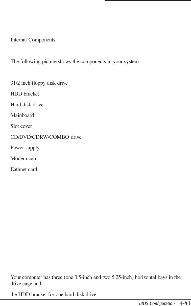 BIOS Configuration   4-41CAPTUER 4Internal ComponentsThe following picture shows the components in your system.31/2 inch floppy disk driveHDD bracketHard disk driveMainboardSlot coverCD/DVD/CDRW/COMBO drivePower supplyModem cardEathnet cardYour computer has three (one 3.5-inch and two 5.25-inch) horizontal bays in thedrive cage andthe HDD bracket for one hard disk drive.