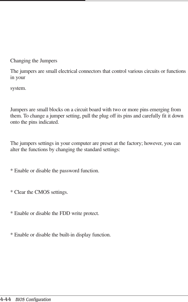 CAPTUER 44-44   BIOS ConfigurationChanging the JumpersThe jumpers are small electrical connectors that control various circuits or functionsin yoursystem.Jumpers are small blocks on a circuit board with two or more pins emerging fromthem. To change a jumper setting, pull the plug off its pins and carefully fit it downonto the pins indicated.The jumpers settings in your computer are preset at the factory; however, you canalter the functions by changing the standard settings:* Enable or disable the password function.* Clear the CMOS settings.* Enable or disable the FDD write protect.* Enable or disable the built-in display function.