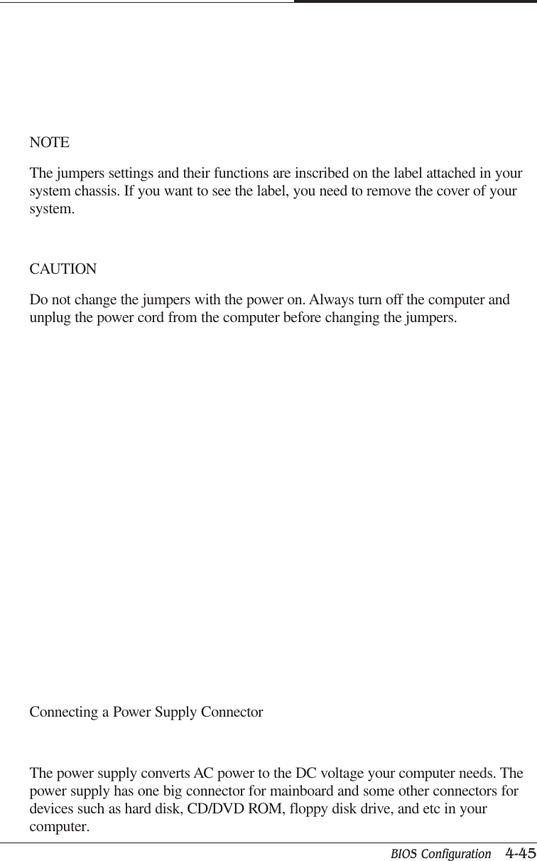BIOS Configuration   4-45CAPTUER 4NOTEThe jumpers settings and their functions are inscribed on the label attached in yoursystem chassis. If you want to see the label, you need to remove the cover of yoursystem.CAUTIONDo not change the jumpers with the power on. Always turn off the computer andunplug the power cord from the computer before changing the jumpers.Connecting a Power Supply ConnectorThe power supply converts AC power to the DC voltage your computer needs. Thepower supply has one big connector for mainboard and some other connectors fordevices such as hard disk, CD/DVD ROM, floppy disk drive, and etc in yourcomputer.