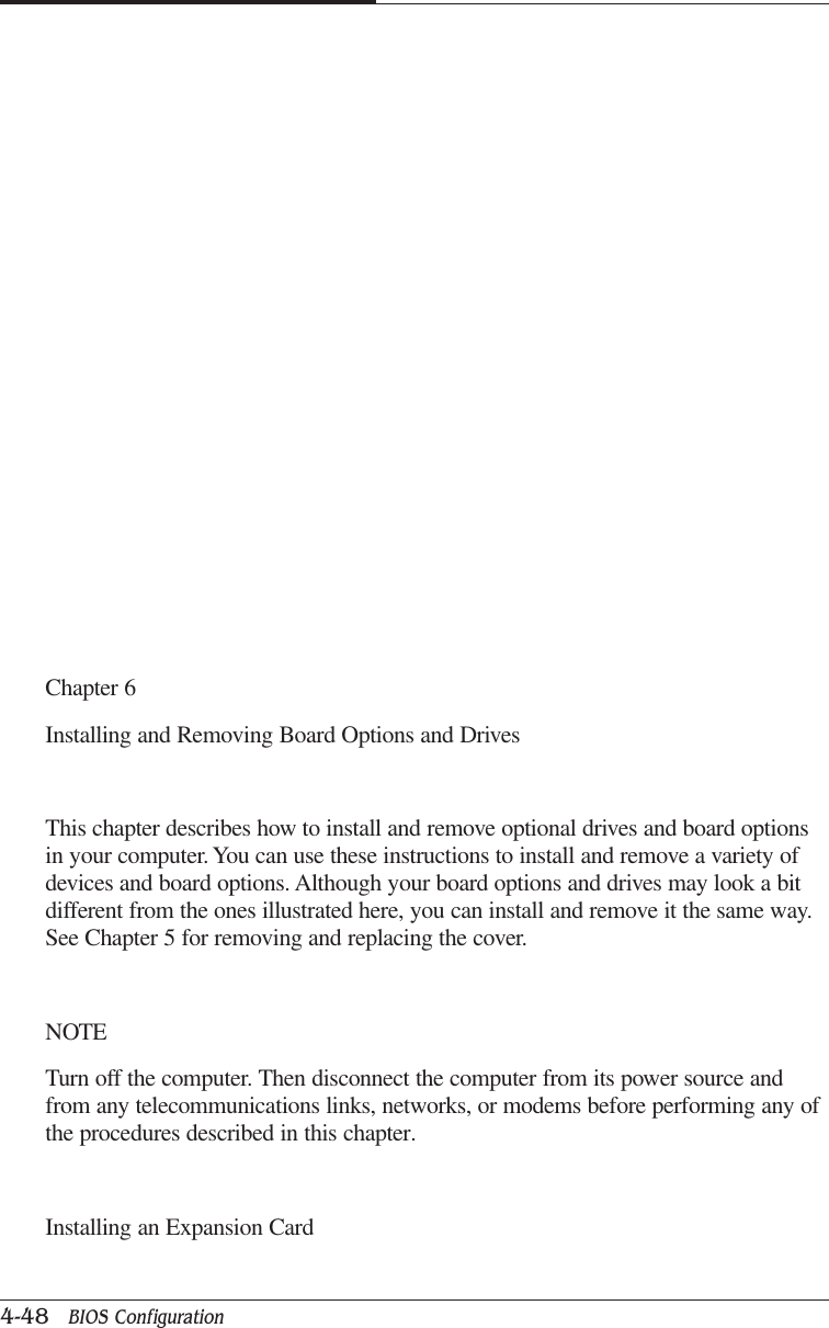 CAPTUER 44-48   BIOS ConfigurationChapter 6Installing and Removing Board Options and DrivesThis chapter describes how to install and remove optional drives and board optionsin your computer. You can use these instructions to install and remove a variety ofdevices and board options. Although your board options and drives may look a bitdifferent from the ones illustrated here, you can install and remove it the same way.See Chapter 5 for removing and replacing the cover.NOTETurn off the computer. Then disconnect the computer from its power source andfrom any telecommunications links, networks, or modems before performing any ofthe procedures described in this chapter.Installing an Expansion Card