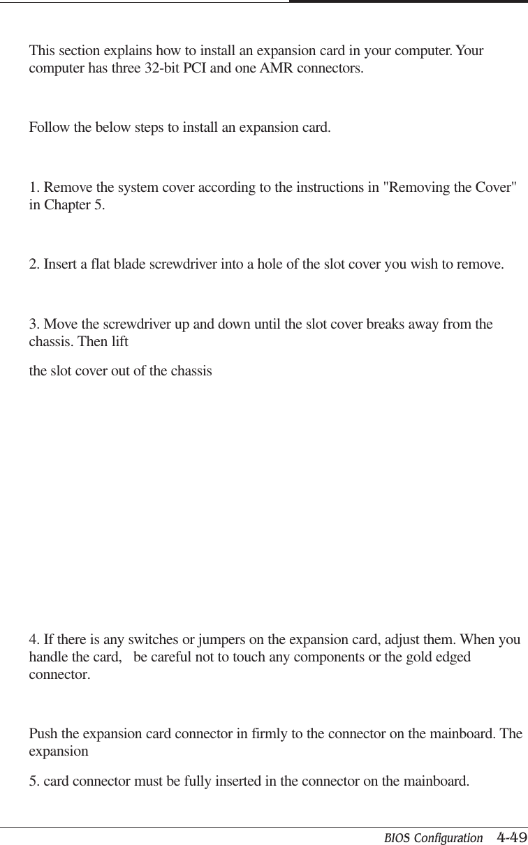 BIOS Configuration   4-49CAPTUER 4This section explains how to install an expansion card in your computer. Yourcomputer has three 32-bit PCI and one AMR connectors.Follow the below steps to install an expansion card.1. Remove the system cover according to the instructions in &quot;Removing the Cover&quot;in Chapter 5.2. Insert a flat blade screwdriver into a hole of the slot cover you wish to remove.3. Move the screwdriver up and down until the slot cover breaks away from thechassis. Then liftthe slot cover out of the chassis4. If there is any switches or jumpers on the expansion card, adjust them. When youhandle the card,   be careful not to touch any components or the gold edgedconnector.Push the expansion card connector in firmly to the connector on the mainboard. Theexpansion5. card connector must be fully inserted in the connector on the mainboard.